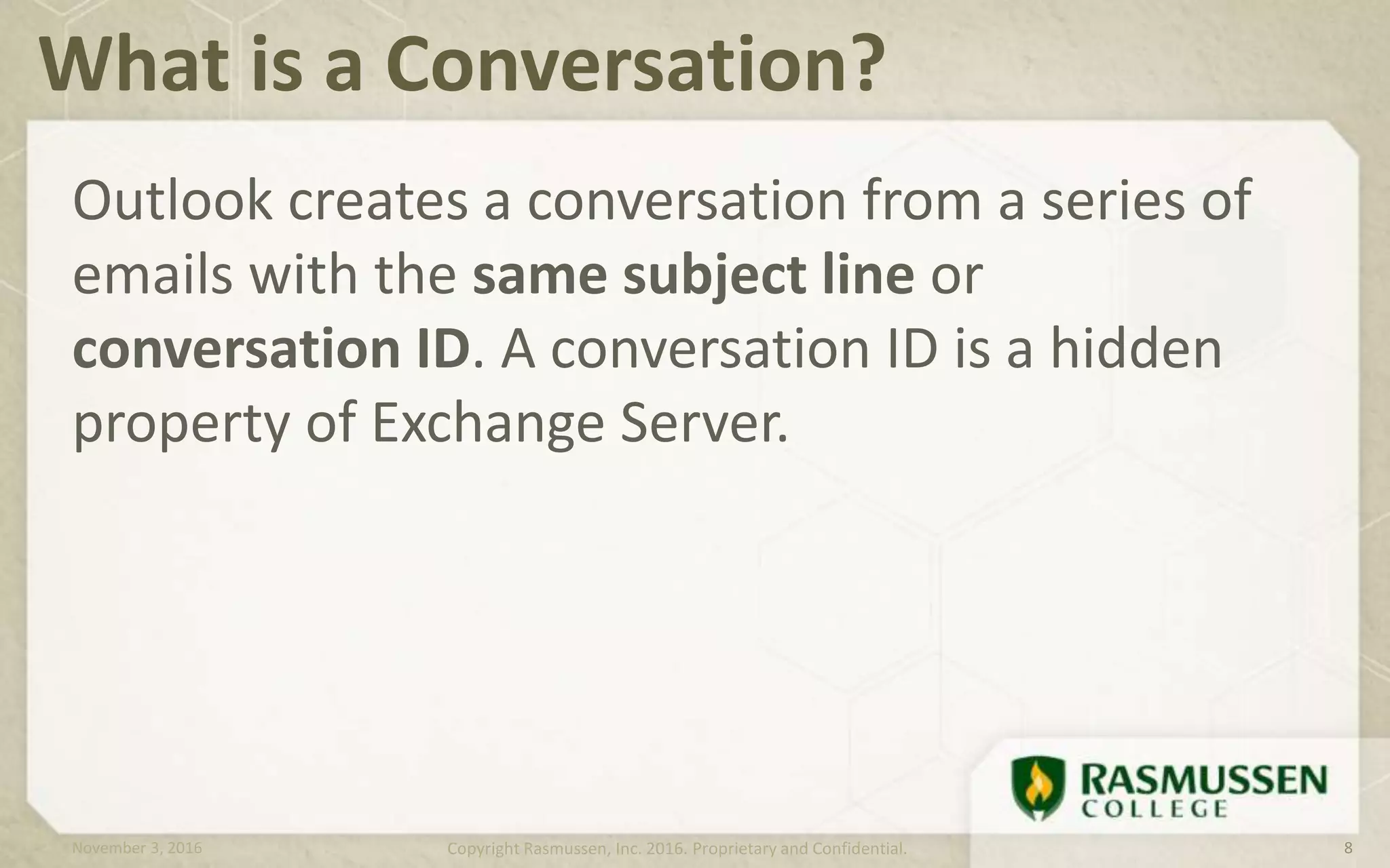 Outlook creates a conversation from a series of
emails with the same subject line or
conversation ID. A conversation ID is a hidden
property of Exchange Server.
What is a Conversation?
November 3, 2016 Copyright Rasmussen, Inc. 2016. Proprietary and Confidential. 8
 