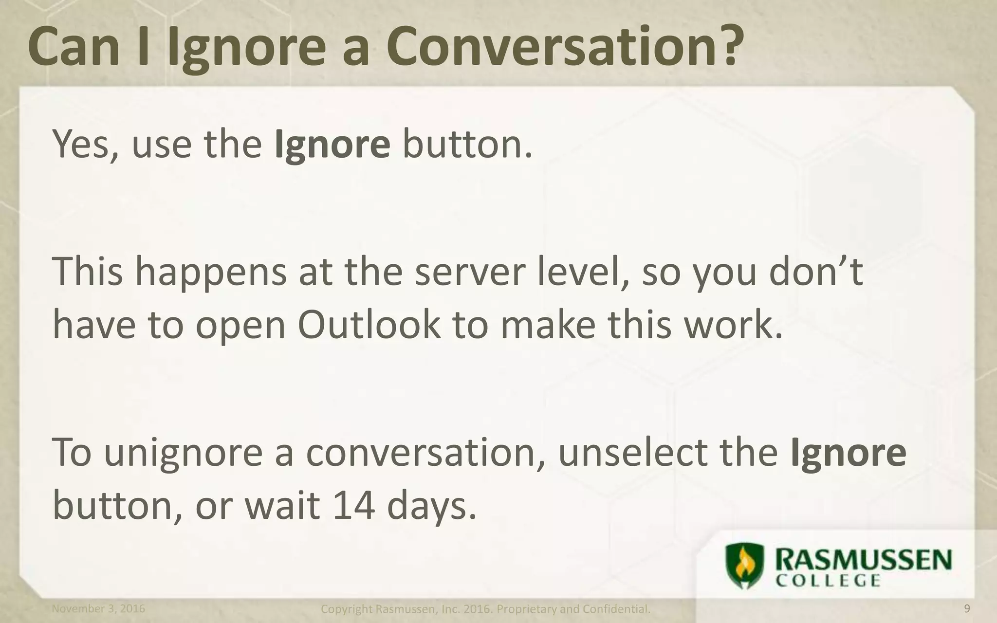 Yes, use the Ignore button.
This happens at the server level, so you don’t
have to open Outlook to make this work.
To unignore a conversation, unselect the Ignore
button, or wait 14 days.
Can I Ignore a Conversation?
November 3, 2016 Copyright Rasmussen, Inc. 2016. Proprietary and Confidential. 9
 