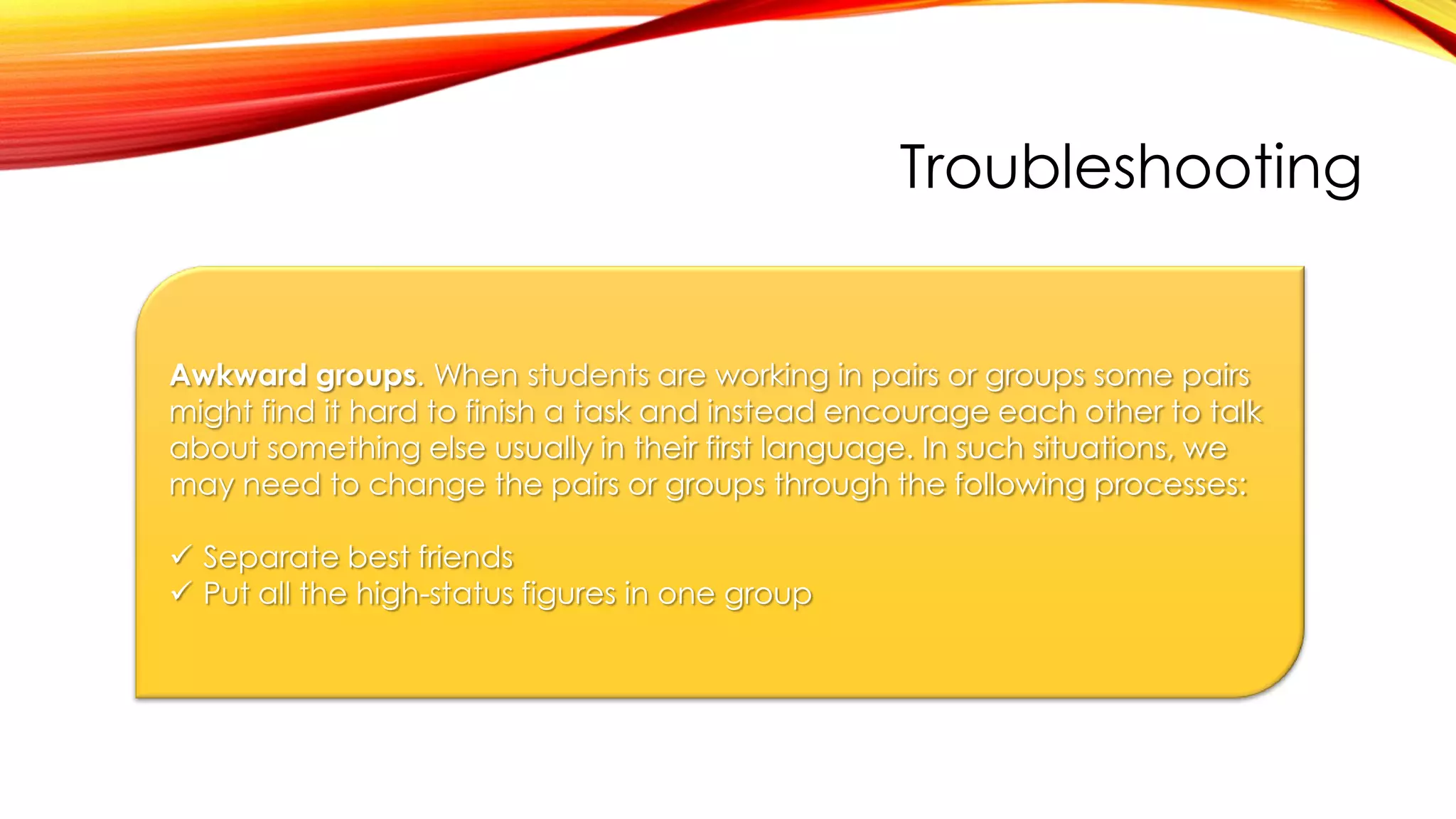 Troubleshooting
Awkward groups. When students are working in pairs or groups some pairs
might find it hard to finish a task and instead encourage each other to talk
about something else usually in their first language. In such situations, we
may need to change the pairs or groups through the following processes:
 Separate best friends
 Put all the high-status figures in one group
 