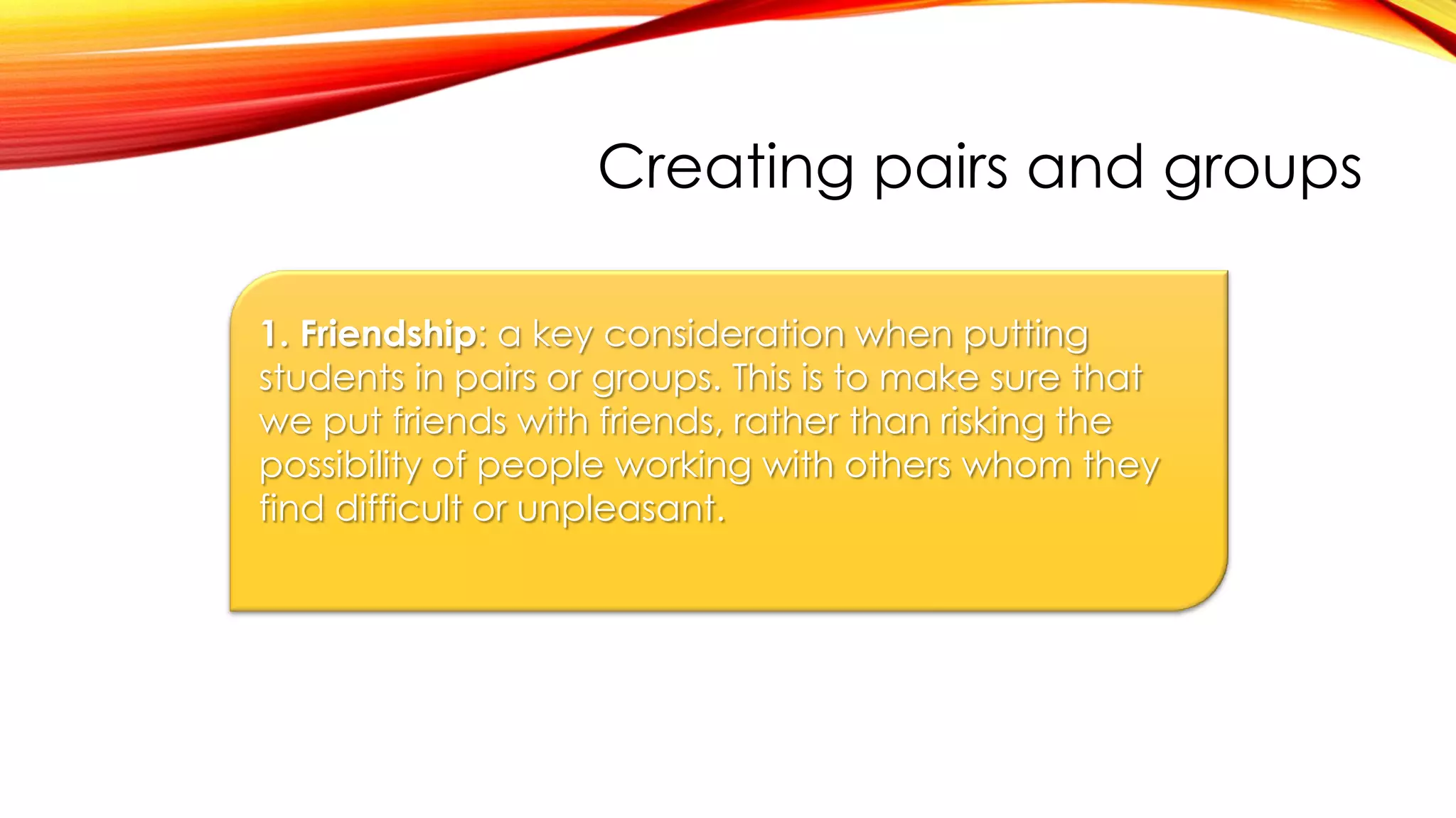 Creating pairs and groups
1. Friendship: a key consideration when putting
students in pairs or groups. This is to make sure that
we put friends with friends, rather than risking the
possibility of people working with others whom they
find difficult or unpleasant.
 
