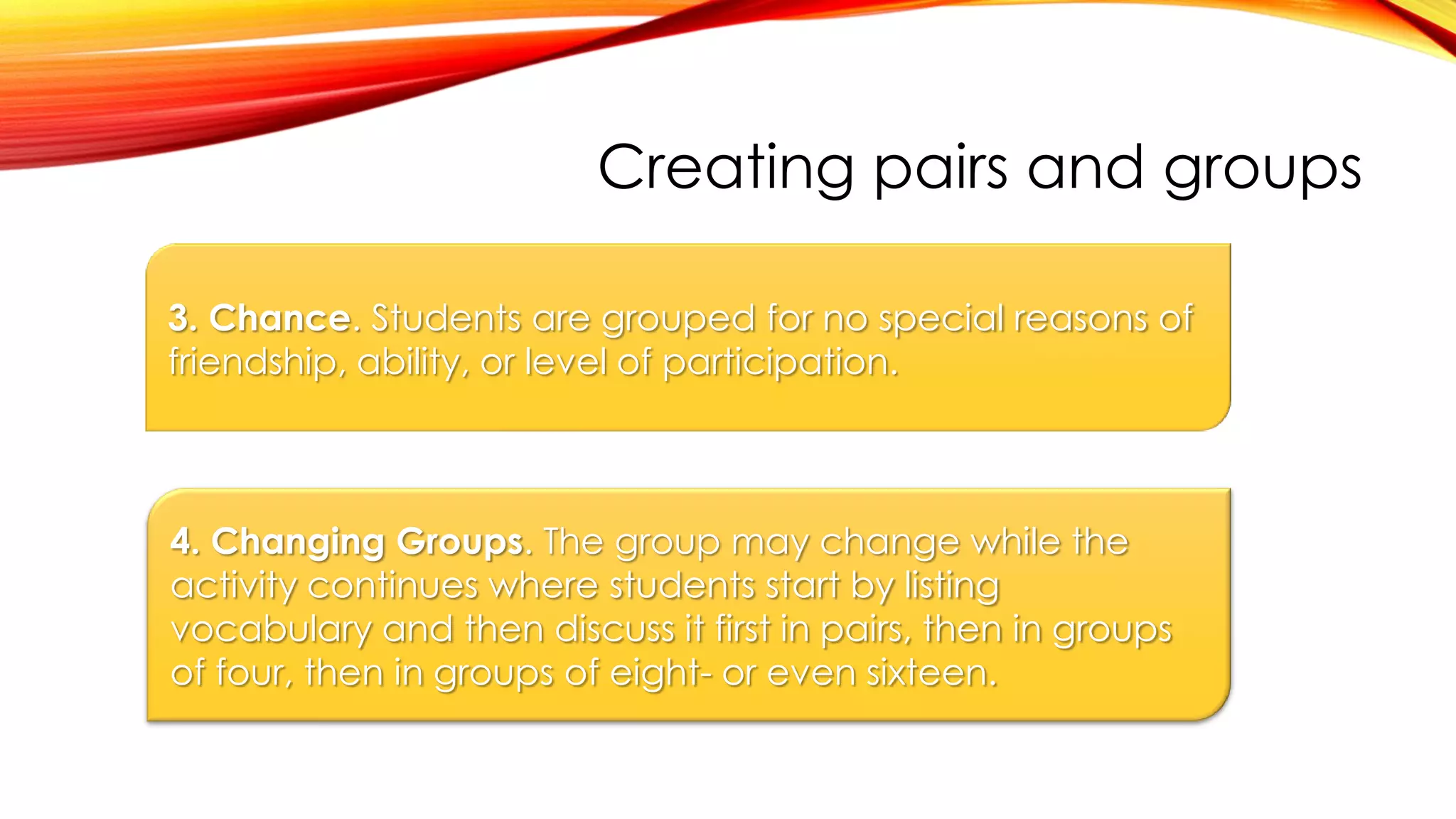 Creating pairs and groups
3. Chance. Students are grouped for no special reasons of
friendship, ability, or level of participation.
4. Changing Groups. The group may change while the
activity continues where students start by listing
vocabulary and then discuss it first in pairs, then in groups
of four, then in groups of eight- or even sixteen.
 