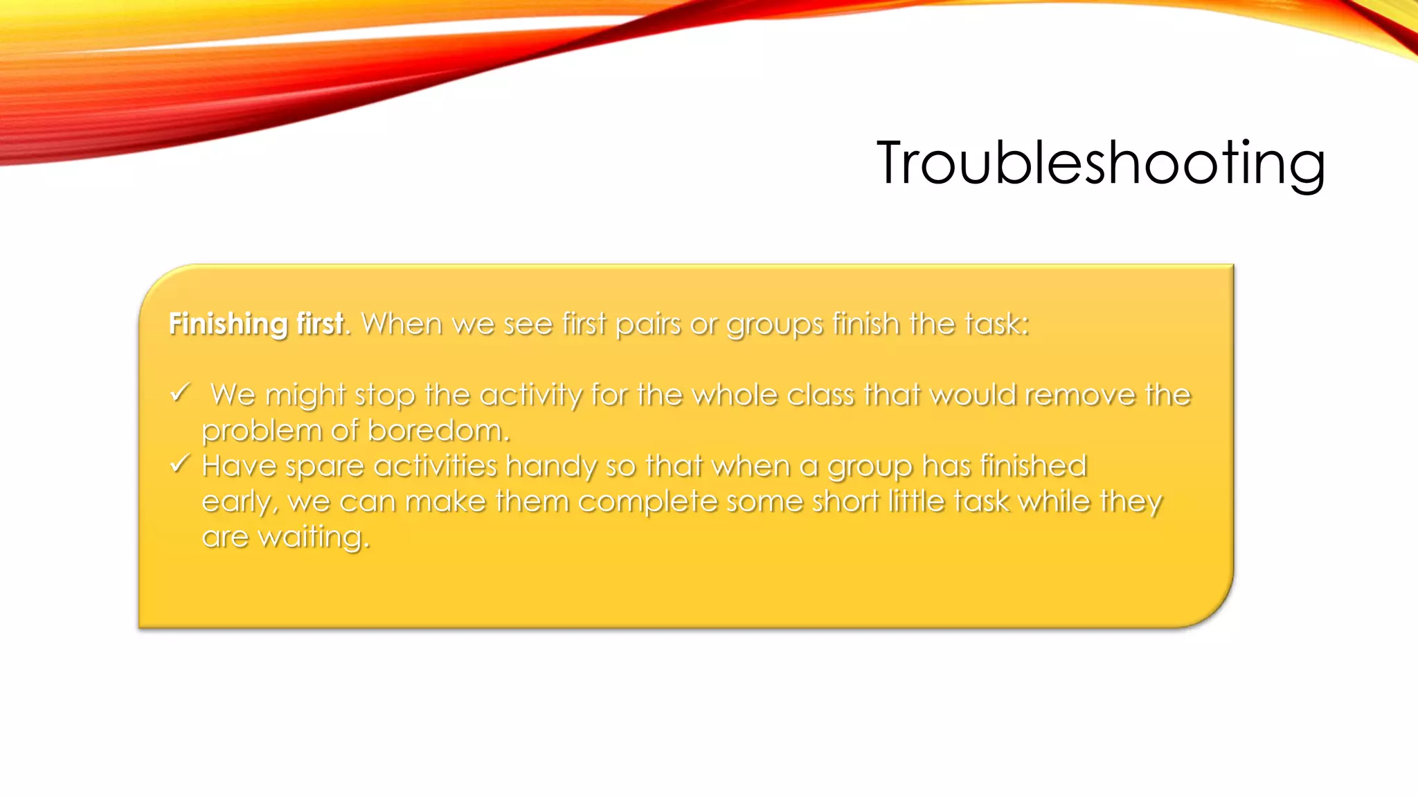 Troubleshooting
Finishing first. When we see first pairs or groups finish the task:
 We might stop the activity for the whole class that would remove the
problem of boredom.
 Have spare activities handy so that when a group has finished
early, we can make them complete some short little task while they
are waiting.
 