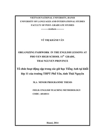 VIETNAM NATIONAL UNIVERSITY, HANOI
UNIVERSITY OF LANGUAGES AND INTERNATIONAL STUDIES
FACULTY OF POST- GRADUATE STUDIES
-----------o0o------------
VŨ THỊ KHÁNH VÂN
ORGANIZING PAIRWORK IN THE ENGLISH LESSONS AT
PHO YEN HIGH SCHOOL 11th
GRADE,
THAI NGUYEN PROVINCE
Tổ chức hoạt động cặp trong các giờ học Tiếng Anh tại khối
lớp 11 của trường THPT Phổ Yên, tỉnh Thái Nguyên
M.A MINOR PROGRAMME THESIS
FIELD: ENGLISH TEACHING METHODOLOGY
CODE : 60140111
Hanoi, 2014
 