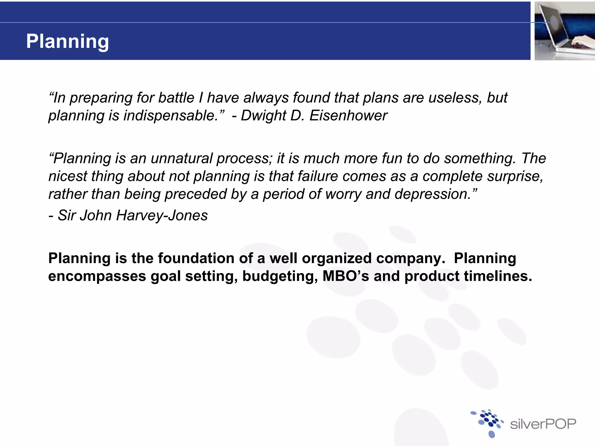 Planning

  “In preparing for battle I have always found that plans are useless, but
  planning is indispensable.” - Dwight D. Eisenhower

  “Planning is an unnatural process; it is much more fun to do something. The
  nicest thing about not planning is that failure comes as a complete surprise,
  rather than being preceded b a period of worry and depression ”
                              by                 orr     depression.”
  - Sir John Harvey-Jones

  Planning is the foundation of a well organized company. Planning
  Pl   i i th f       d ti    f     ll      i d           Pl   i
  encompasses goal setting, budgeting, MBO’s and product timelines.
 