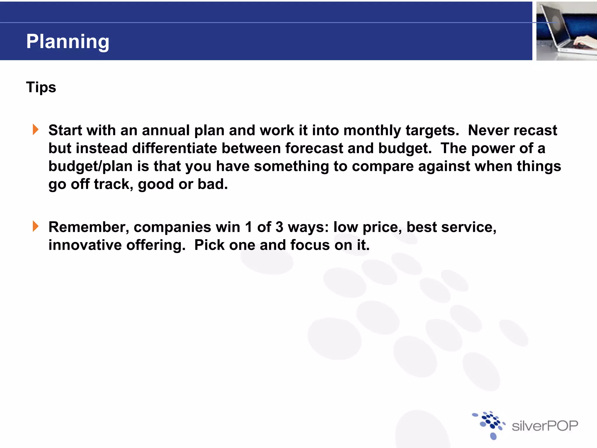 Planning

Tips

  Start with an annual plan and work it into monthly targets. Never recast
                                                     targets
  but instead differentiate between forecast and budget. The power of a
  budget/plan is that you have something to compare against when things
  g
  go off track, good or bad.
                g

  Remember, companies win 1 of 3 ways: low price, best service,
  innovative offering. Pick one and focus on it.
 