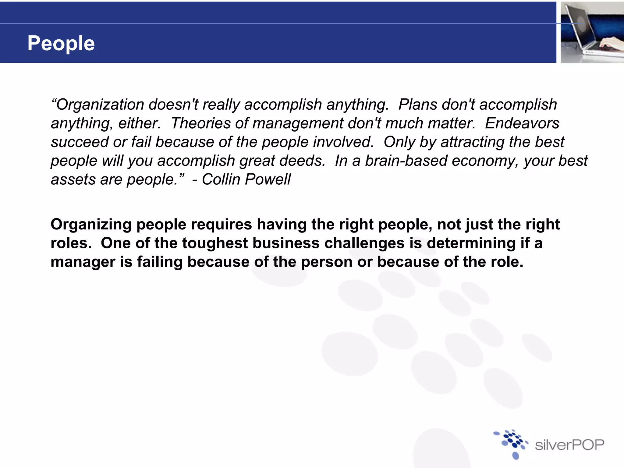People

  “Organization doesn't really accomplish anything. Plans don't accomplish
  anything, either. Theories of management don't much matter. Endeavors
  succeed or fail because of the people involved. Only by attracting the best
  people will you accomplish great deeds. In a brain-based economy, your best
  assets are people.” - Collin Powell

  Organizing people requires having the right people, not just the right
  roles. One of the toughest business challenges is determining if a
  manager is failing because of the person or because of the role.
        g          g                p
 