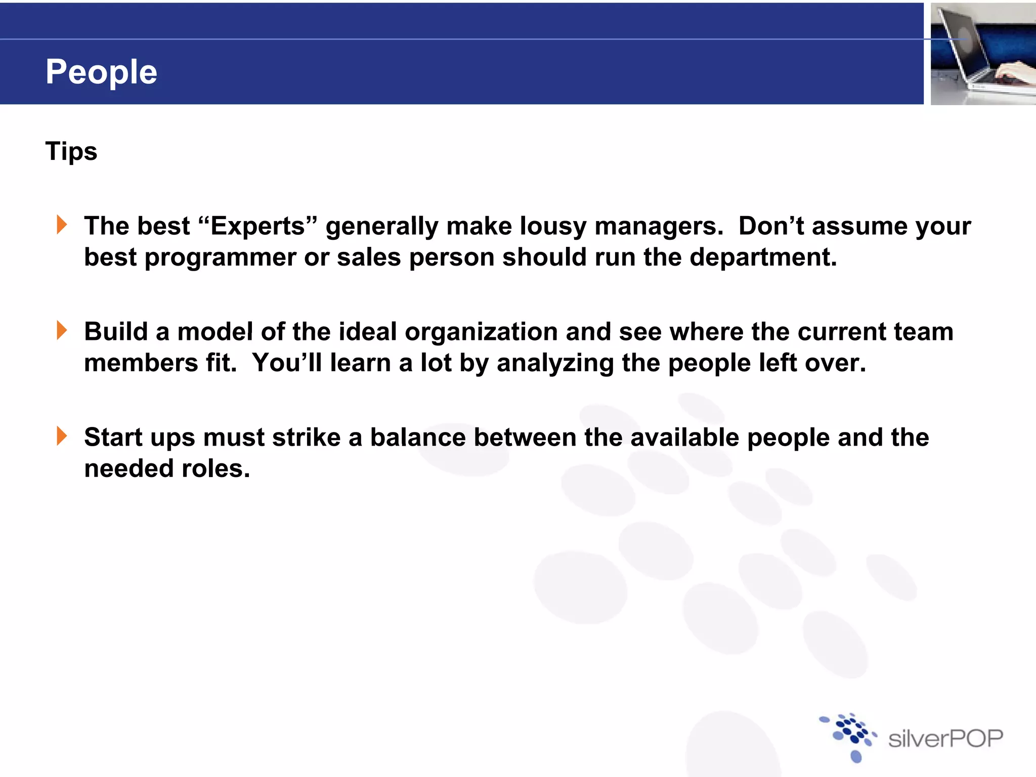 People

Tips

  The best “Experts” generally make lousy managers Don’t assume your
                                          managers.
  best programmer or sales person should run the department.

  Build a model of the ideal organization and see where the current team
  members fit. You’ll learn a lot by analyzing the people left over.

  Start ups must strike a balance between the available people and the
  needed roles.
 