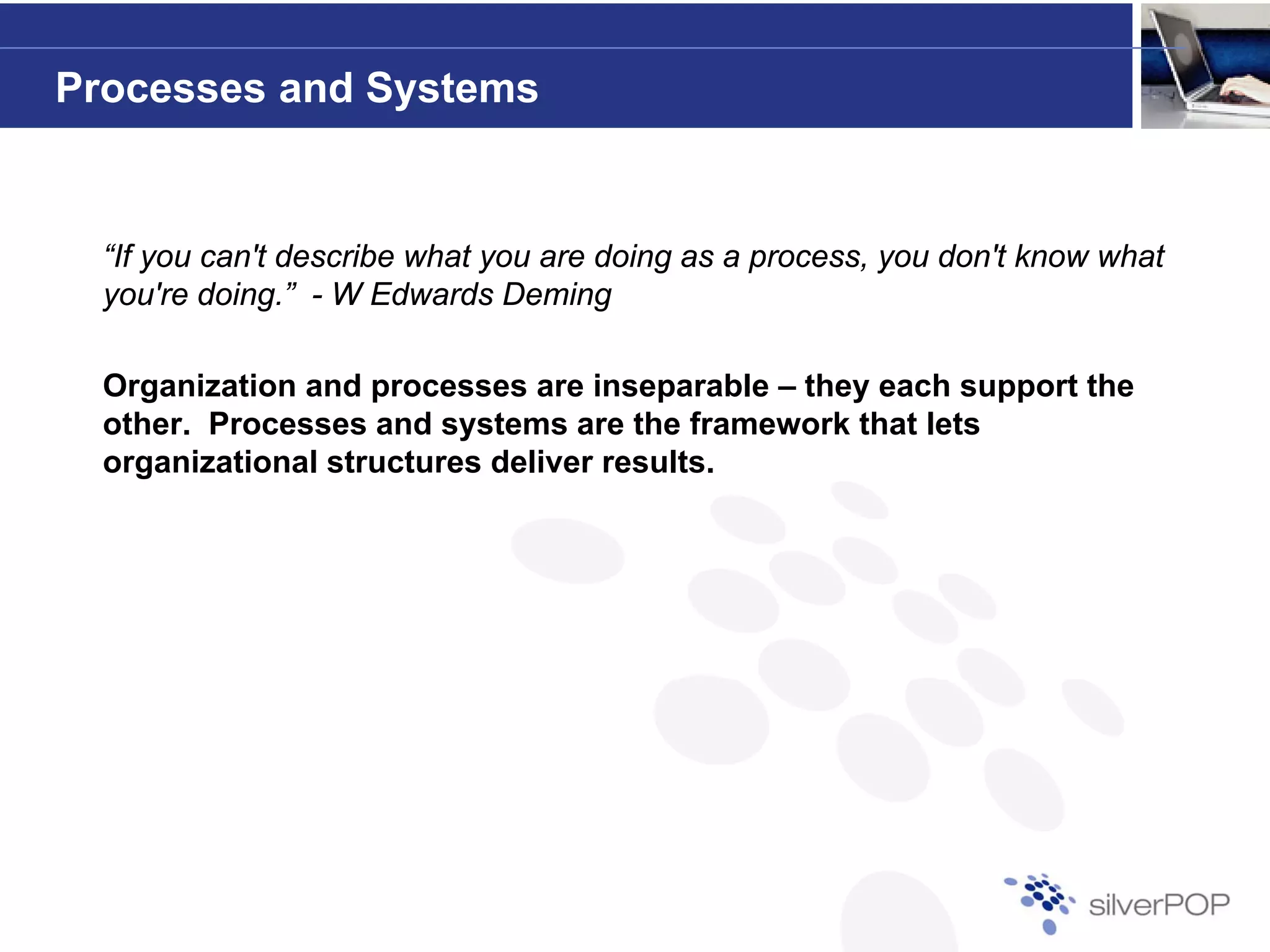 Processes and Systems


  “If you can't describe what you are doing as a p
      y                       y           g      process, y don't know what
                                                          you
  you're doing.” - W Edwards Deming

  Organization and processes are inseparable – they each support the
  other. Processes and systems are the framework that lets
  organizational structures deliver results.
 