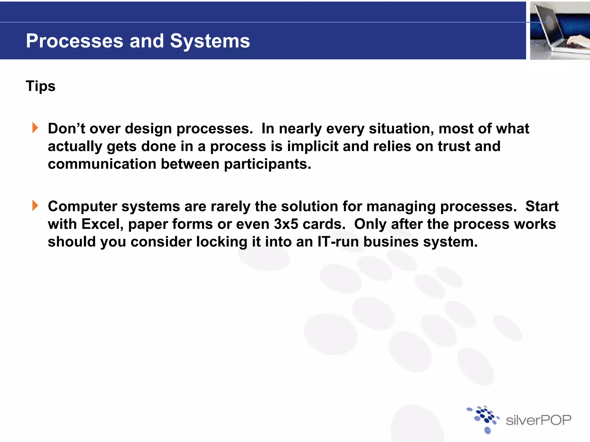 Processes and Systems

Tips

  Don’t over design processes. In nearly every situation most of what
                    processes                    situation,
  actually gets done in a process is implicit and relies on trust and
  communication between participants.

  Computer systems are rarely the solution for managing processes. Start
  with Excel, paper forms or even 3x5 cards. Only after the process works
  should you consider locking it into an IT-run busines system.
 