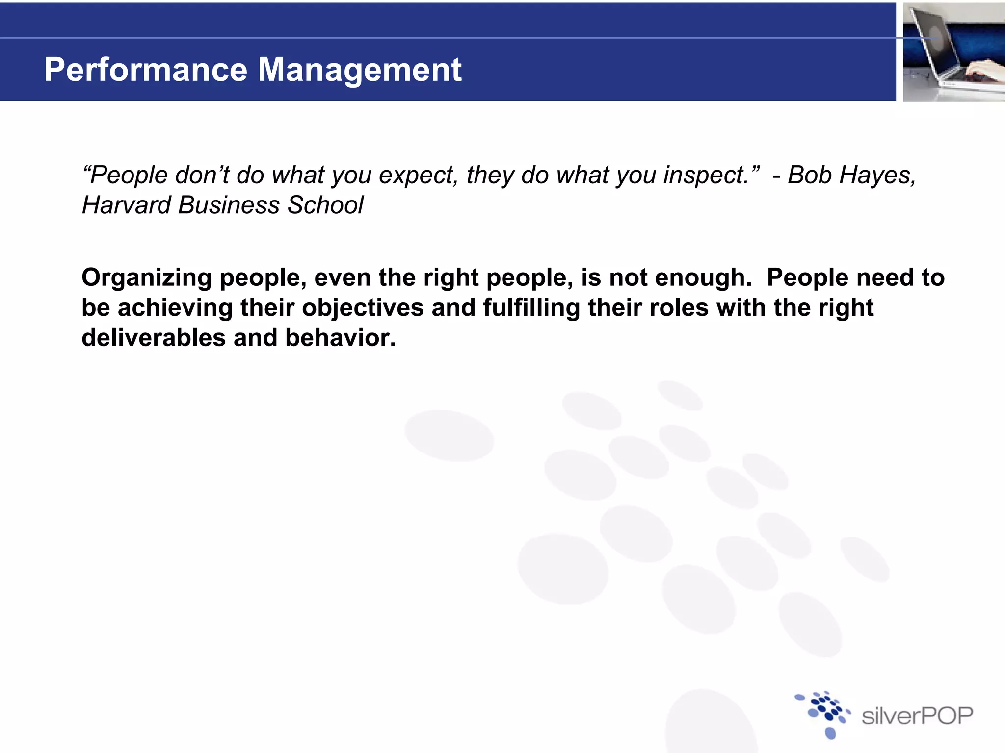 Performance Management


 “People don’t do what you expect, they do what you inspect.” - Bob Hayes,
 Harvard Business School

 Organizing people, even the right people, is not enough. People need to
 be achieving their objectives and fulfilling their roles with the right
 deliverables and behavior.
 