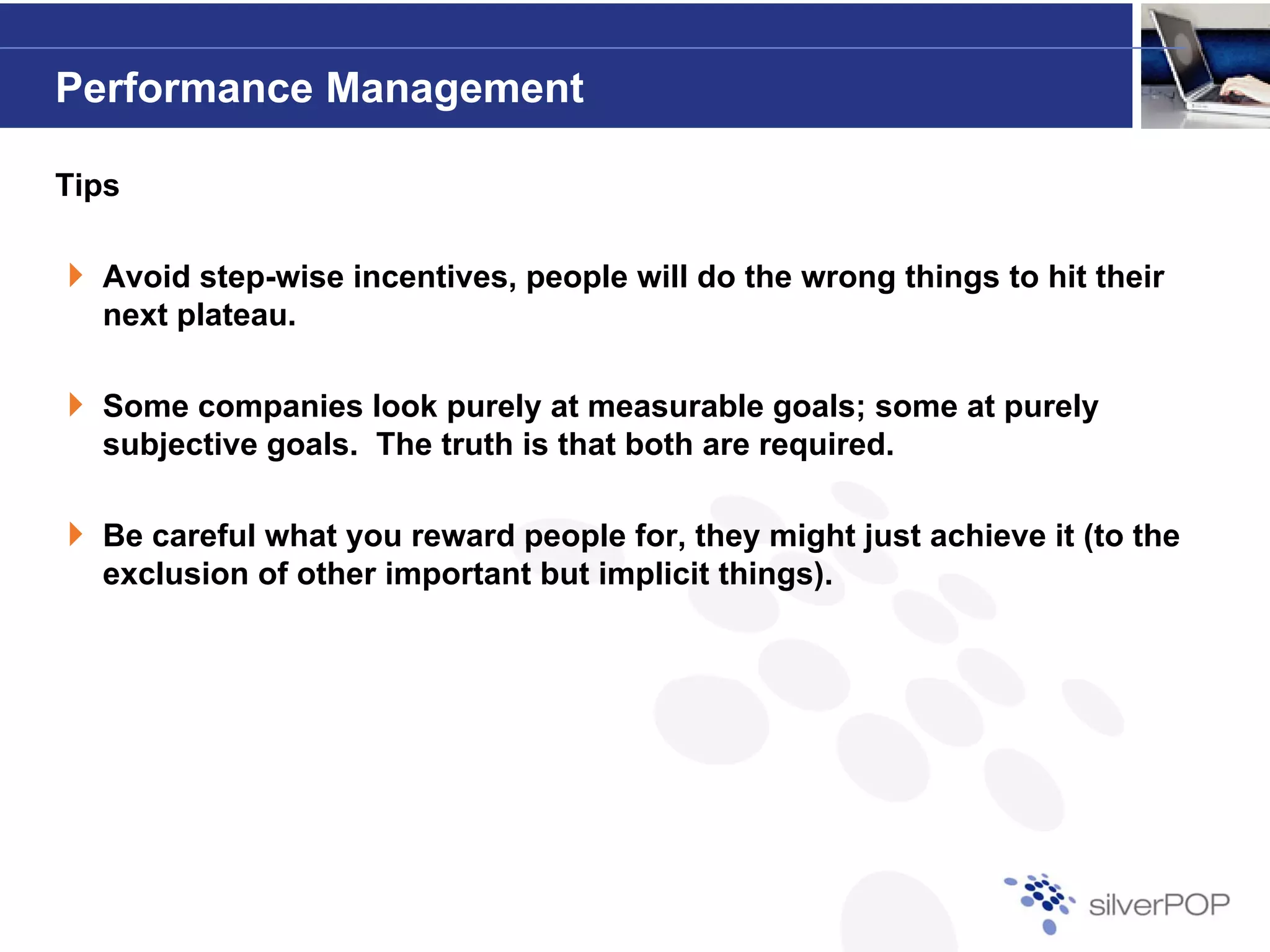 Performance Management

Tips

  Avoid step-wise incentives, people will do the wrong things to hit their
        step wise incentives
  next plateau.

  Some companies look purely at measurable goals; some at purely
  subjective goals. The truth is that both are required.

  Be careful what you reward people for, they might just achieve it (to the
  exclusion of other important but implicit things).
 