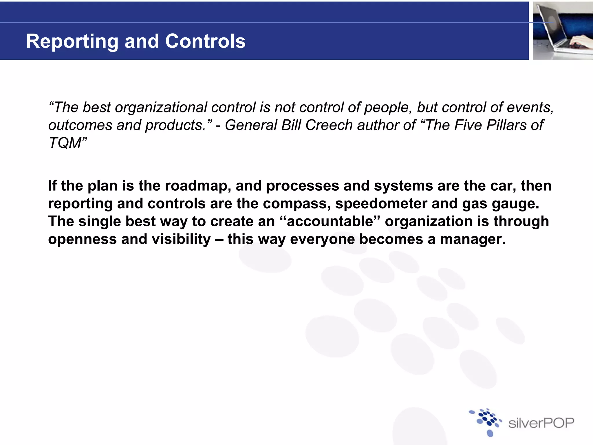 Reporting and Controls


  “The best organizational control is not control of people, but control of events,
  outcomes and products ” - General Bill Creech author of “The Five Pillars of
                products.                                     The
  TQM”

  If the p a is t e roadmap, and processes and systems a e t e ca , t e
     t e plan s the oad ap, a d p ocesses a d syste s are the car, then
  reporting and controls are the compass, speedometer and gas gauge.
  The single best way to create an “accountable” organization is through
  openness and visibility – this way everyone becomes a manager.
 