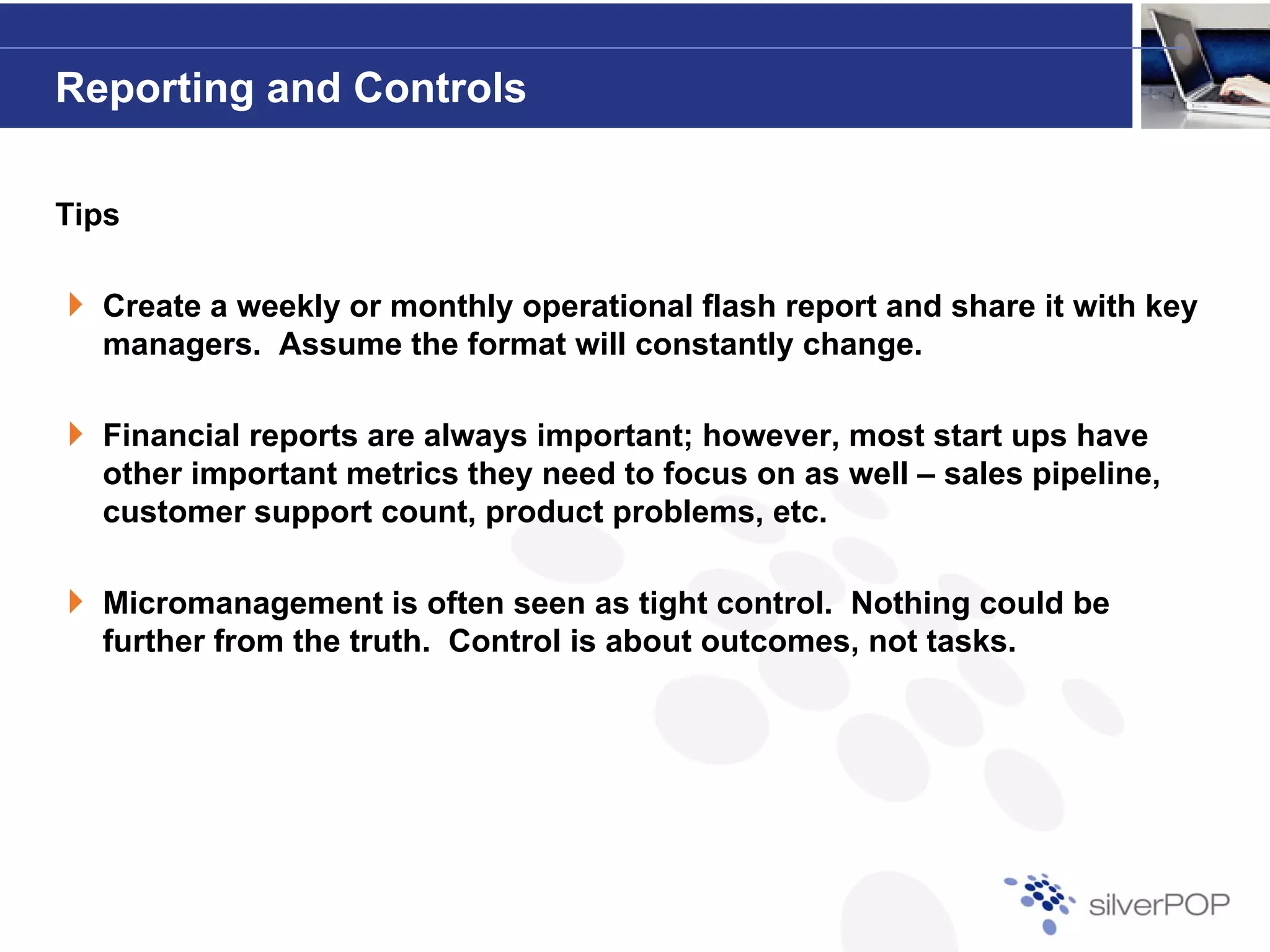 Reporting and Controls

Tips

  Create a weekly or monthly operational flash report and share it with key
  managers. Assume the format will constantly change.

  Financial reports are always important; however, most start ups have
  other important metrics they need to focus on as well – sales pipeline,
  customer support count, product problems, etc.

  Micromanagement is often seen as tight control. Nothing could be
  further from the truth. Control is about outcomes, not tasks.
 
