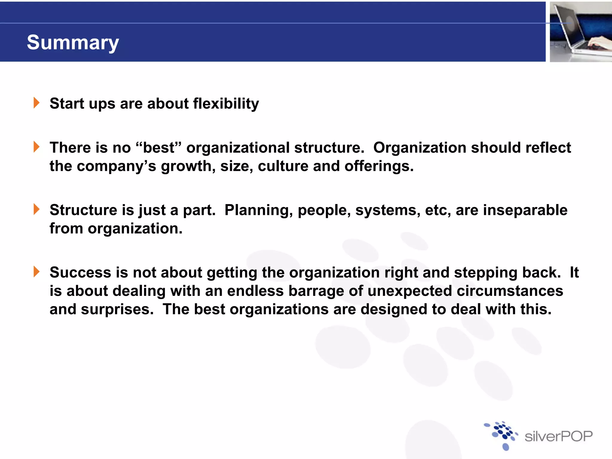 Summary

 Start ups are about flexibility

 There is no “best” organizational structure. Organization should reflect
 the company’s growth, size, culture and offerings.

 Structure is just a part. Planning, people, systems, etc, are inseparable
 from organization.

 Success is not about getting the organization right and stepping back. It
 is about dealing with an endless barrage of unexpected circumstances
 and surprises. The best organizations are designed to deal with this.
 