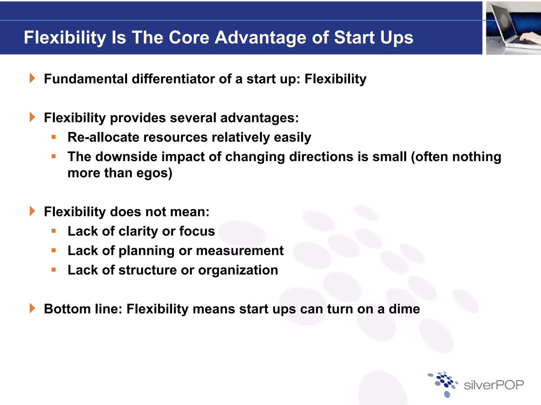 Flexibility Is The Core Advantage of Start Ups

  Fundamental differentiator of a start up: Flexibility

  Flexibility provides several advantages:
      Re-allocate resources relatively easily
      The downside impact of changing directions is small (often nothing
      more than egos)

  Flexibility does not mean:
      Lack of clarity or focus
      Lack of planning or measurement
      Lack of structure or organization

  Bottom line: Flexibility means start ups can turn on a dime
 