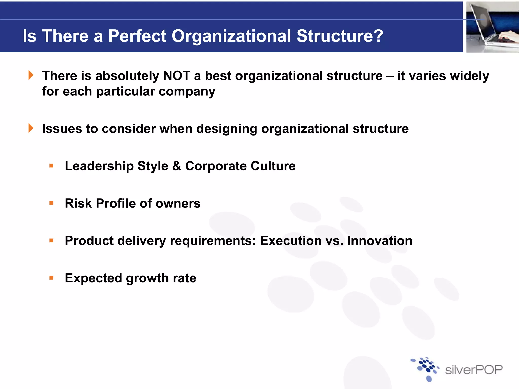 Is There a Perfect Organizational Structure?

  There is absolutely NOT a best organizational structure – it varies widely
  for each particular company

  Issues to consider when designing organizational structure

     Leadership Style & Corporate Culture

     Risk Profile of owners

     Product delivery requirements: Execution vs. Innovation

     Expected growth rate
 
