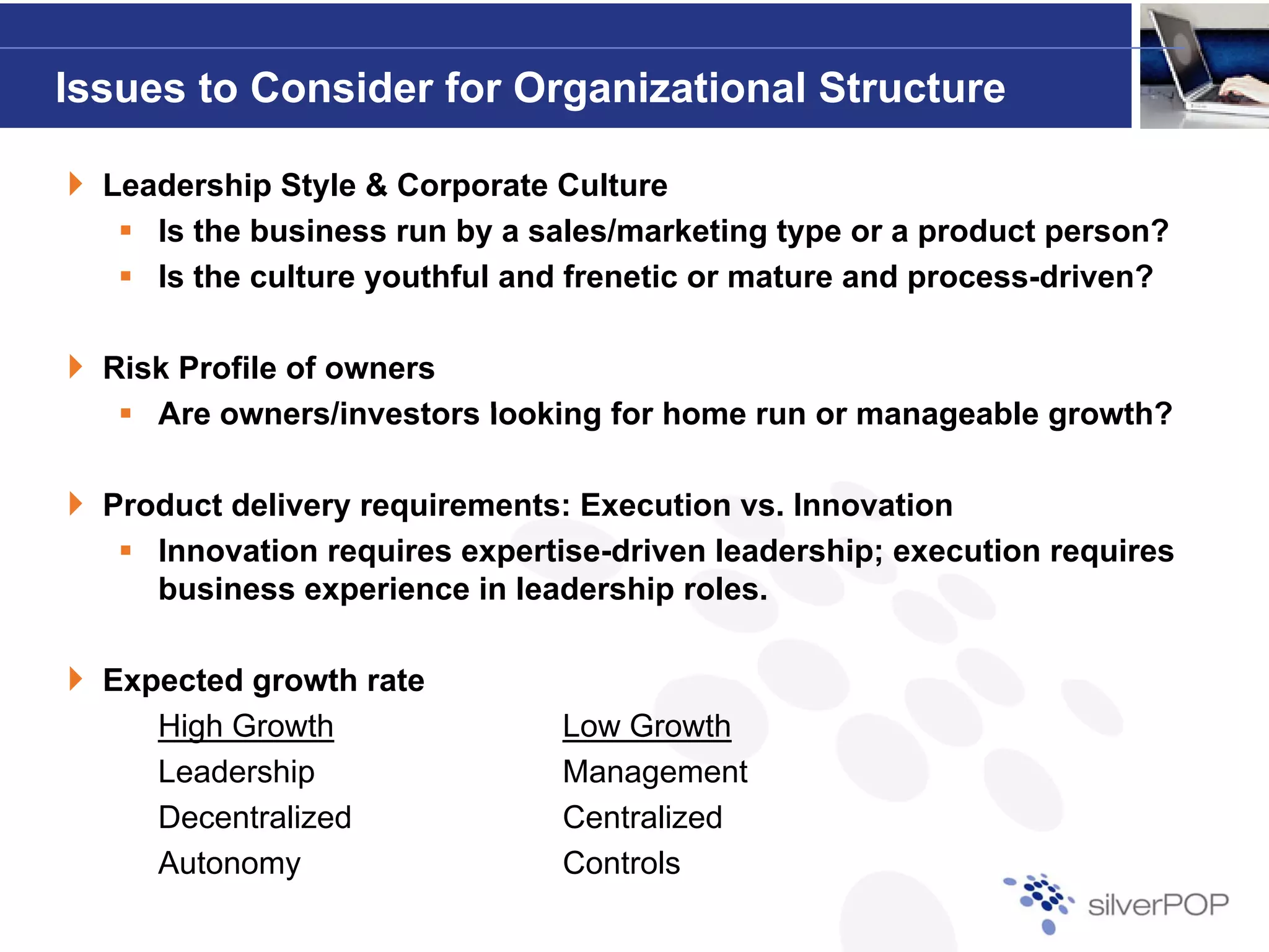 Issues to Consider for Organizational Structure

  Leadership Style & Corporate Culture
     Is the business run by a sales/marketing type or a product person?
     Is the culture youthful and frenetic or mature and process-driven?
                                                        process driven?

  Risk Profile of owners
     Are o ners/in estors looking for home r n or manageable gro th?
         owners/investors                  run               growth?

  Product delivery requirements: Execution vs. Innovation
     Innovation requires expertise-driven leadership; execution requires
     I      ti       i        ti d i      l d    hi        ti       i
     business experience in leadership roles.

  Expected growth rate
     High Growth                Low Growth
     Leadership                 Management
     Decentralized              Centralized
     Autonomy                   Controls
 