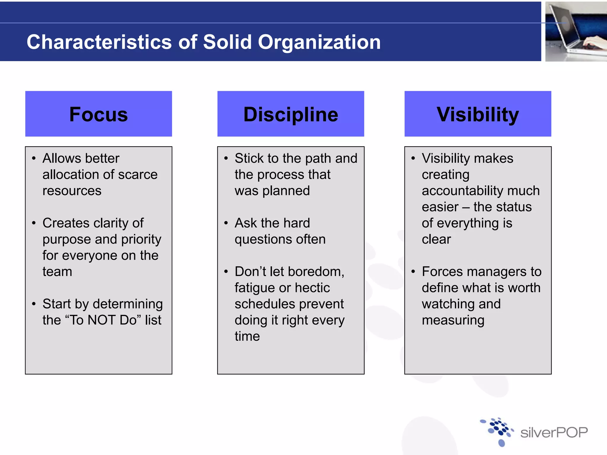 Characteristics of Solid Organization


      Focus                 Discipline                 Visibility

• Allows better          • Stick to the path and   • Visibility makes
  allocation of scarce     the process that          creating
  resources                was planned               accountability much
                                                     easier – the status
• Creates clarity of     • Ask the hard              of everything is
  purpose and priority     questions often           clear
  for e e yo e o t e
   o everyone on the
  team                   • Don’t let boredom,      • Forces managers to
                           fatigue or hectic         define what is worth
• Start by determining     schedules prevent         watching and
  the “To NOT Do” list     doing it right every
                                g     g       y      measuringg
                           time
 