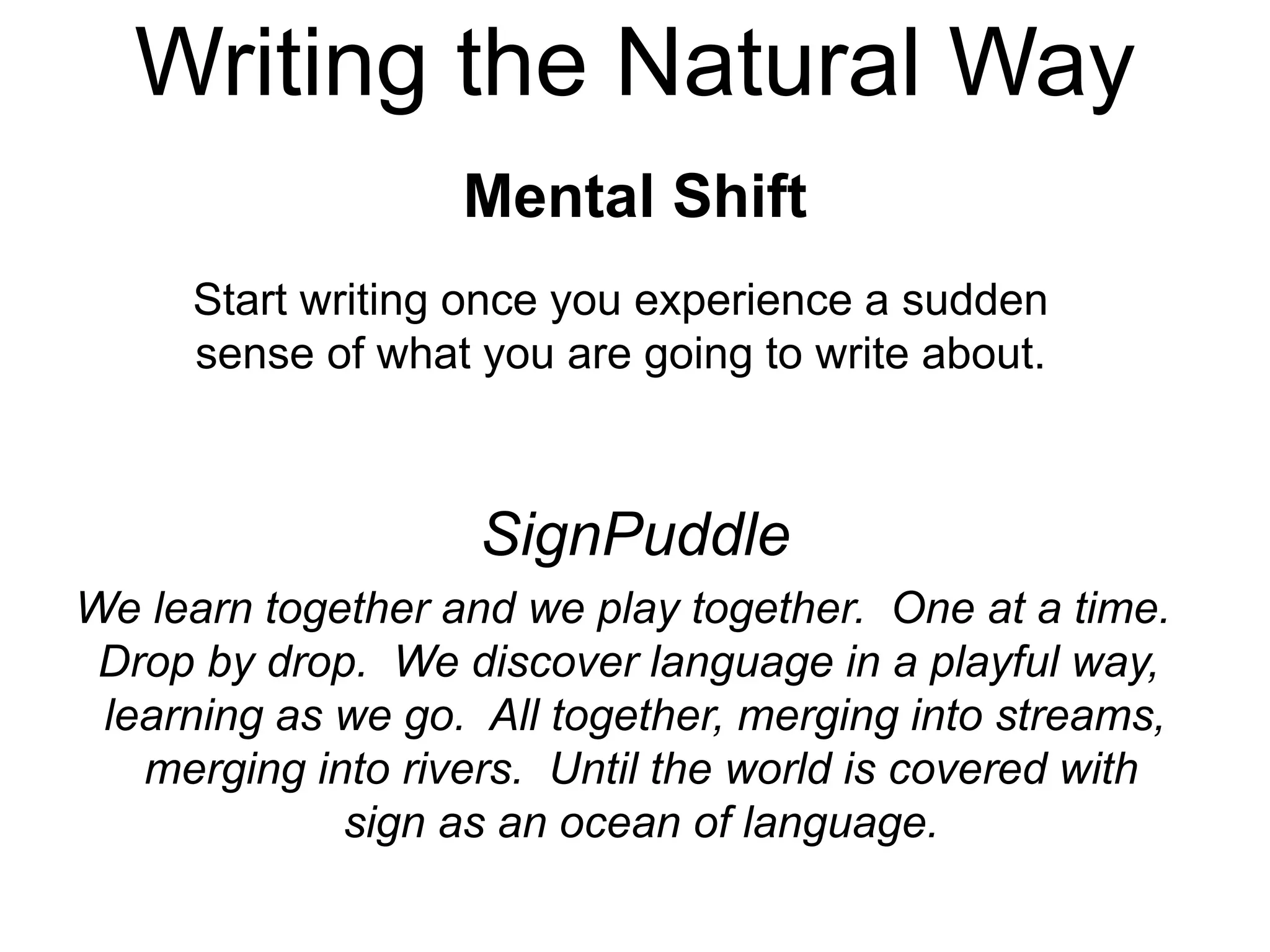 Writing the Natural Way
Mental Shift
Start writing once you experience a sudden
sense of what you are going to write about.
We learn together and we play together. One at a time.
Drop by drop. We discover language in a playful way,
learning as we go. All together, merging into streams,
merging into rivers. Until the world is covered with
sign as an ocean of language.
SignPuddle
 
