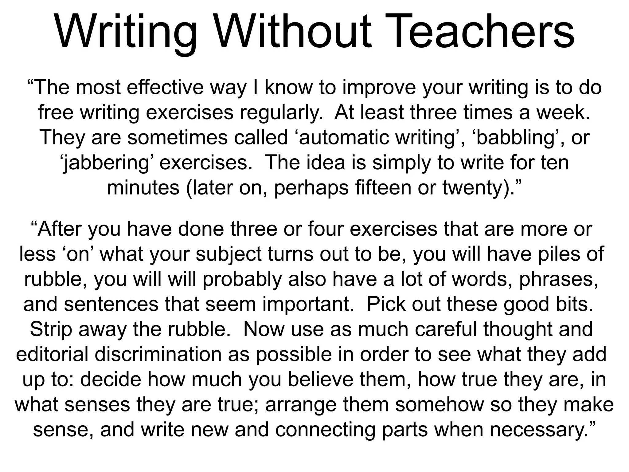 Writing Without Teachers
“The most effective way I know to improve your writing is to do
free writing exercises regularly. At least three times a week.
They are sometimes called ‘automatic writing’, ‘babbling’, or
‘jabbering’ exercises. The idea is simply to write for ten
minutes (later on, perhaps fifteen or twenty).”
“After you have done three or four exercises that are more or
less ‘on’ what your subject turns out to be, you will have piles of
rubble, you will will probably also have a lot of words, phrases,
and sentences that seem important. Pick out these good bits.
Strip away the rubble. Now use as much careful thought and
editorial discrimination as possible in order to see what they add
up to: decide how much you believe them, how true they are, in
what senses they are true; arrange them somehow so they make
sense, and write new and connecting parts when necessary.”
 