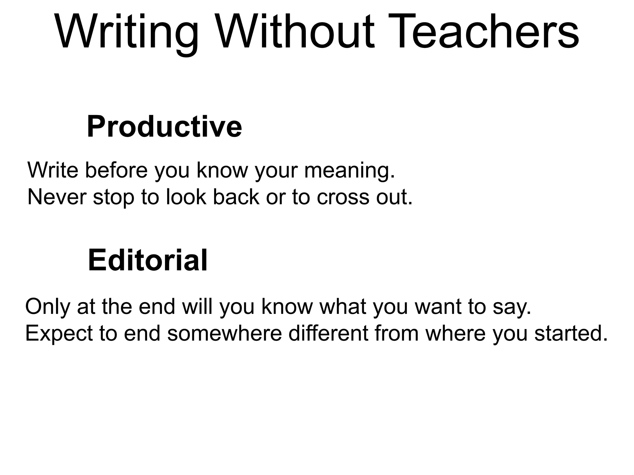 Writing Without Teachers
Productive
Editorial
Only at the end will you know what you want to say.
Expect to end somewhere different from where you started.
Write before you know your meaning.
Never stop to look back or to cross out.
 