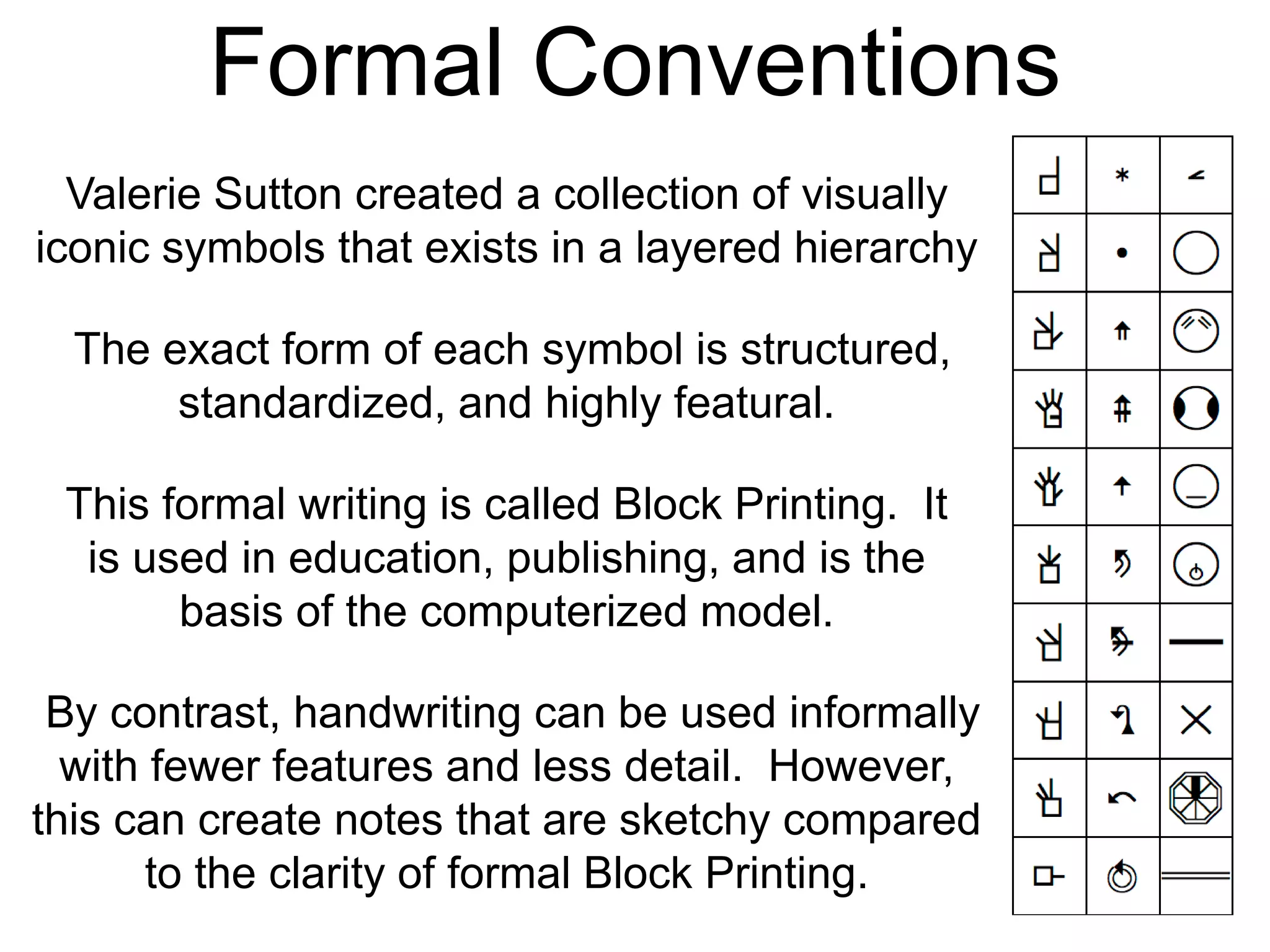 Formal Conventions
The exact form of each symbol is structured,
standardized, and highly featural.
Valerie Sutton created a collection of visually
iconic symbols that exists in a layered hierarchy
This formal writing is called Block Printing. It
is used in education, publishing, and is the
basis of the computerized model.
By contrast, handwriting can be used informally
with fewer features and less detail. However,
this can create notes that are sketchy compared
to the clarity of formal Block Printing.
 