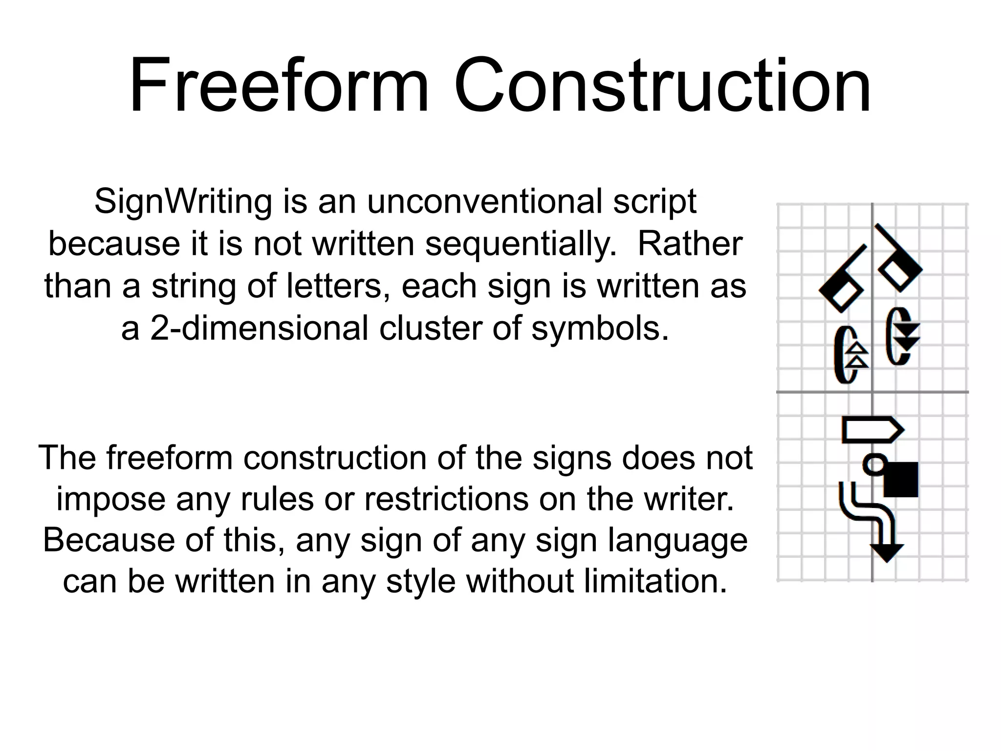 Freeform Construction
SignWriting is an unconventional script
because it is not written sequentially. Rather
than a string of letters, each sign is written as
a 2-dimensional cluster of symbols.
The freeform construction of the signs does not
impose any rules or restrictions on the writer.
Because of this, any sign of any sign language
can be written in any style without limitation.
 
