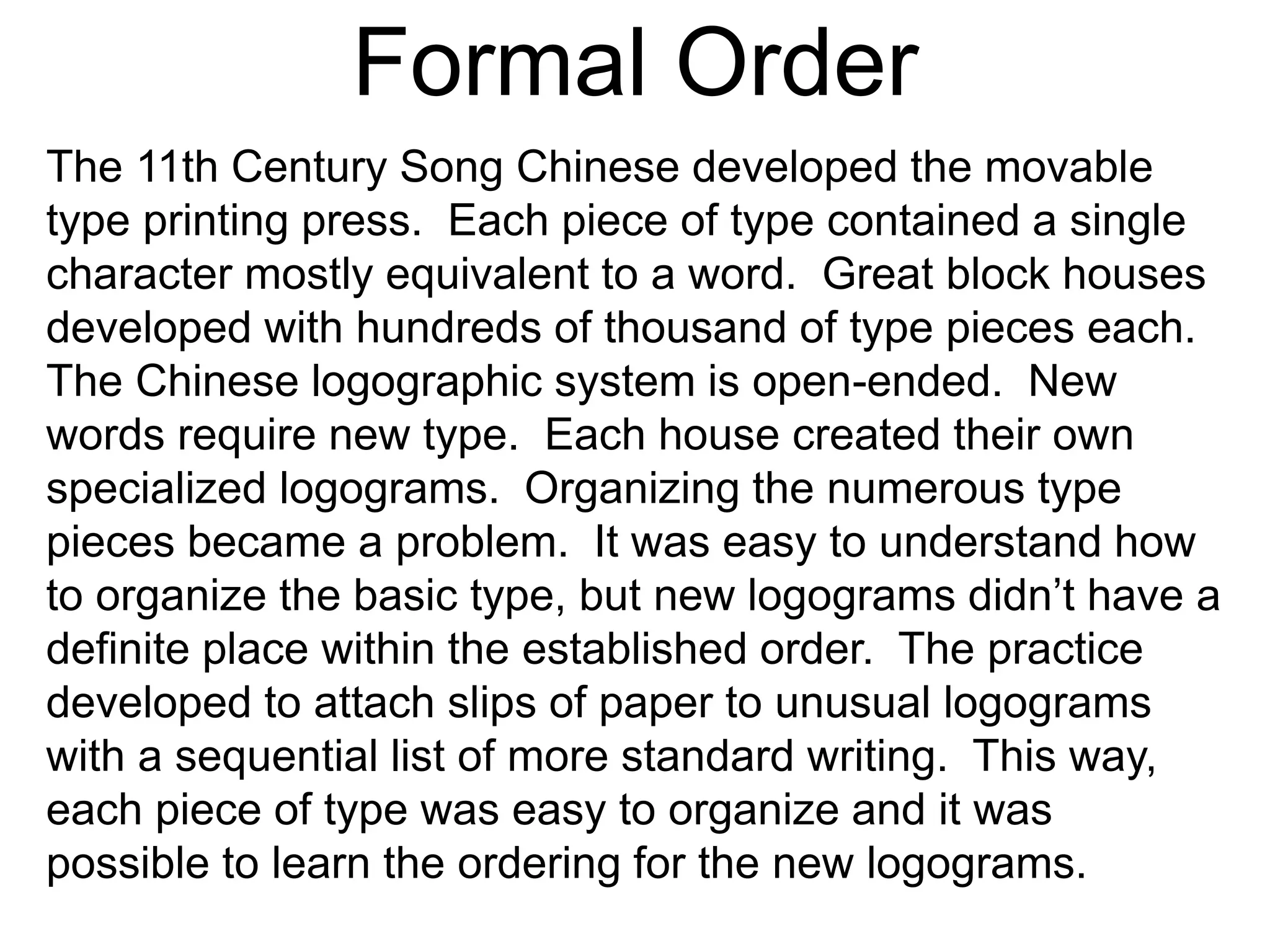 Formal Order
The 11th Century Song Chinese developed the movable
type printing press. Each piece of type contained a single
character mostly equivalent to a word. Great block houses
developed with hundreds of thousand of type pieces each.
The Chinese logographic system is open-ended. New
words require new type. Each house created their own
specialized logograms. Organizing the numerous type
pieces became a problem. It was easy to understand how
to organize the basic type, but new logograms didn’t have a
definite place within the established order. The practice
developed to attach slips of paper to unusual logograms
with a sequential list of more standard writing. This way,
each piece of type was easy to organize and it was
possible to learn the ordering for the new logograms.
 