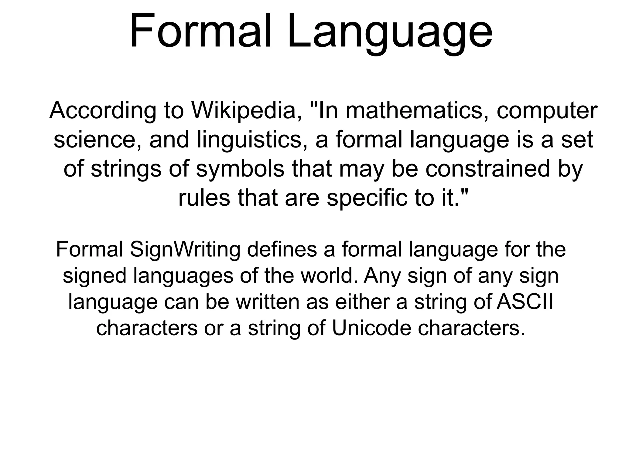 Formal Language
According to Wikipedia, "In mathematics, computer
science, and linguistics, a formal language is a set
of strings of symbols that may be constrained by
rules that are specific to it."
Formal SignWriting defines a formal language for the
signed languages of the world. Any sign of any sign
language can be written as either a string of ASCII
characters or a string of Unicode characters.
 