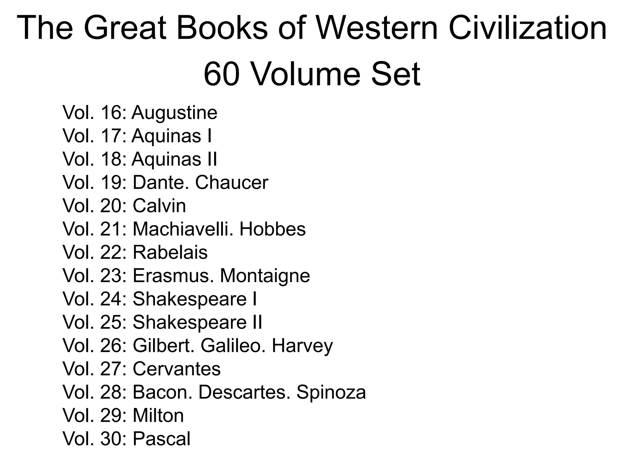 The Great Books of Western Civilization
60 Volume Set
Vol. 16: Augustine
Vol. 17: Aquinas I
Vol. 18: Aquinas II
Vol. 19: Dante. Chaucer
Vol. 20: Calvin
Vol. 21: Machiavelli. Hobbes
Vol. 22: Rabelais
Vol. 23: Erasmus. Montaigne
Vol. 24: Shakespeare I
Vol. 25: Shakespeare II
Vol. 26: Gilbert. Galileo. Harvey
Vol. 27: Cervantes
Vol. 28: Bacon. Descartes. Spinoza
Vol. 29: Milton
Vol. 30: Pascal
 