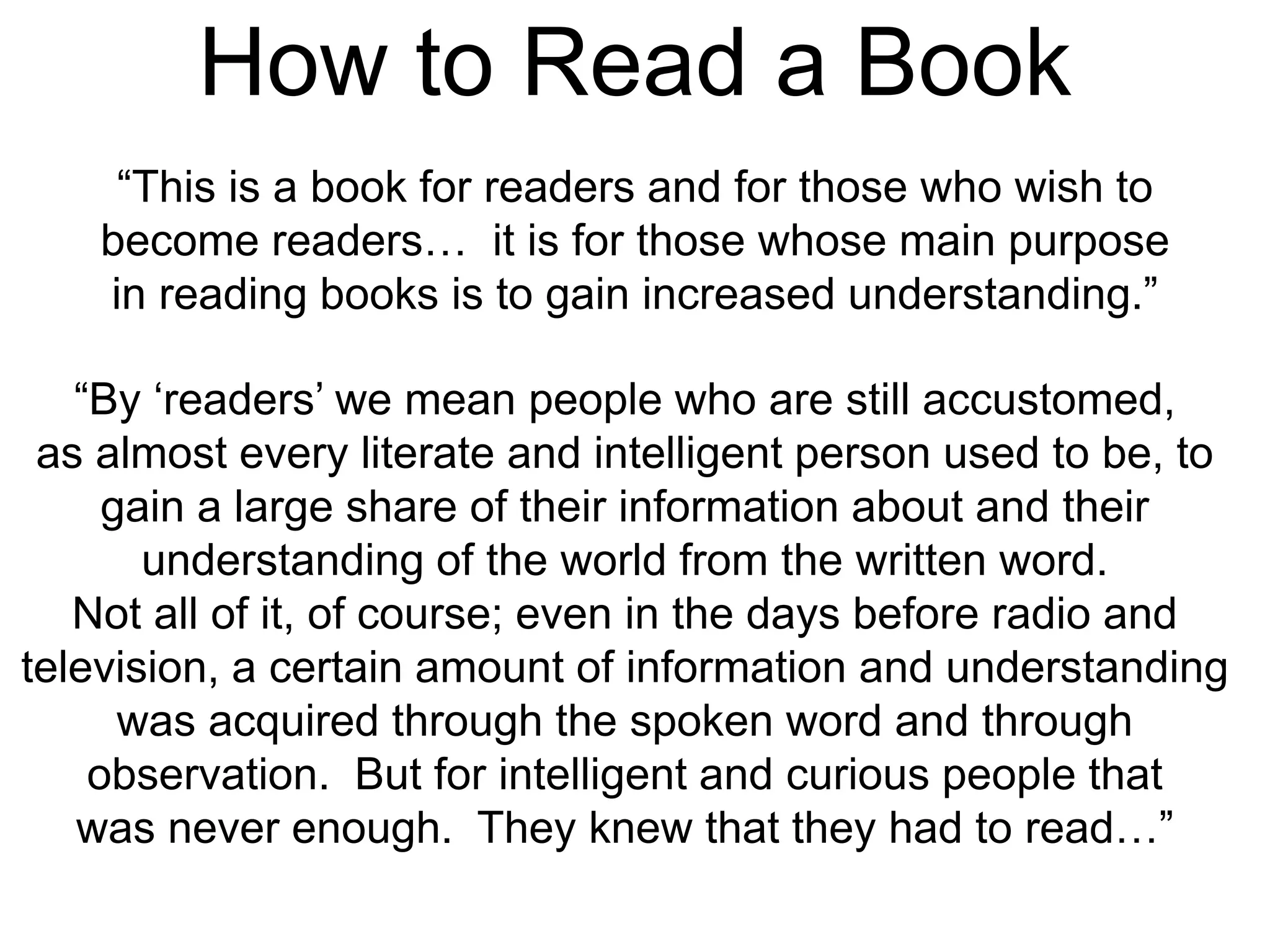 How to Read a Book
“This is a book for readers and for those who wish to
become readers… it is for those whose main purpose
in reading books is to gain increased understanding.”
“By ‘readers’ we mean people who are still accustomed,
as almost every literate and intelligent person used to be, to
gain a large share of their information about and their
understanding of the world from the written word.
Not all of it, of course; even in the days before radio and
television, a certain amount of information and understanding
was acquired through the spoken word and through
observation. But for intelligent and curious people that
was never enough. They knew that they had to read…”
 