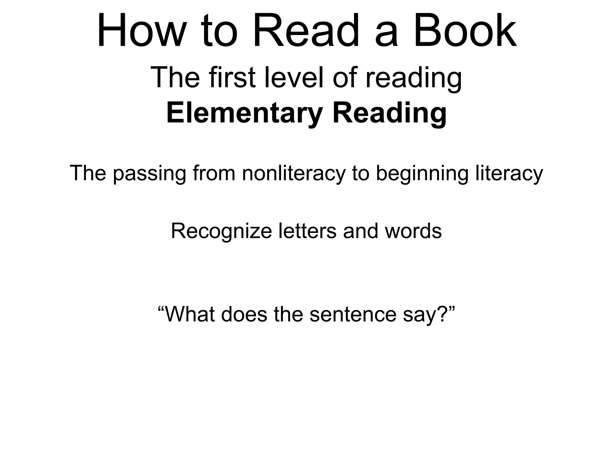 How to Read a Book
The first level of reading
Elementary Reading
The passing from nonliteracy to beginning literacy
Recognize letters and words
“What does the sentence say?”
 