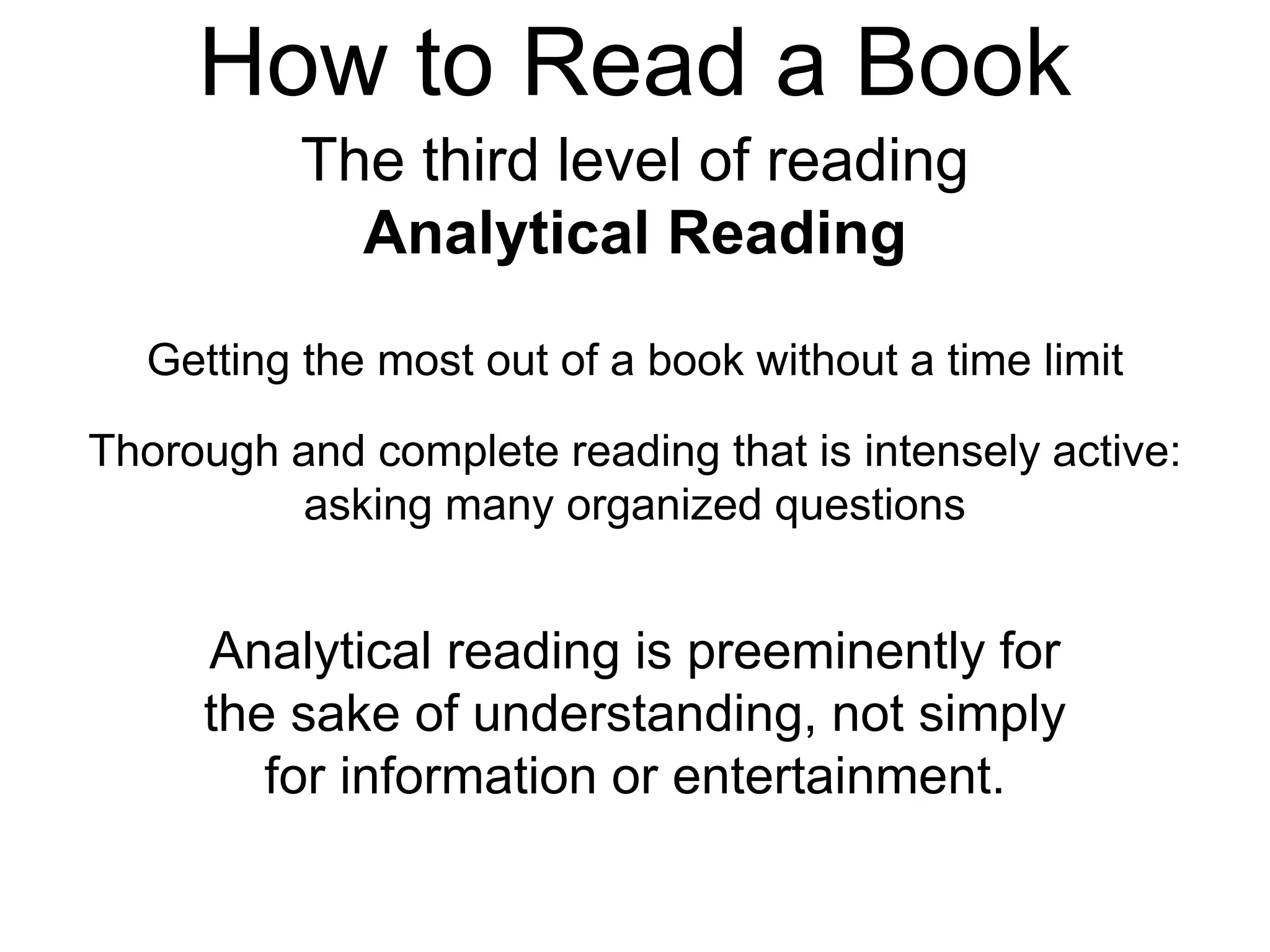 How to Read a Book
The third level of reading
Analytical Reading
Getting the most out of a book without a time limit
Thorough and complete reading that is intensely active:
asking many organized questions
Analytical reading is preeminently for
the sake of understanding, not simply
for information or entertainment.
 