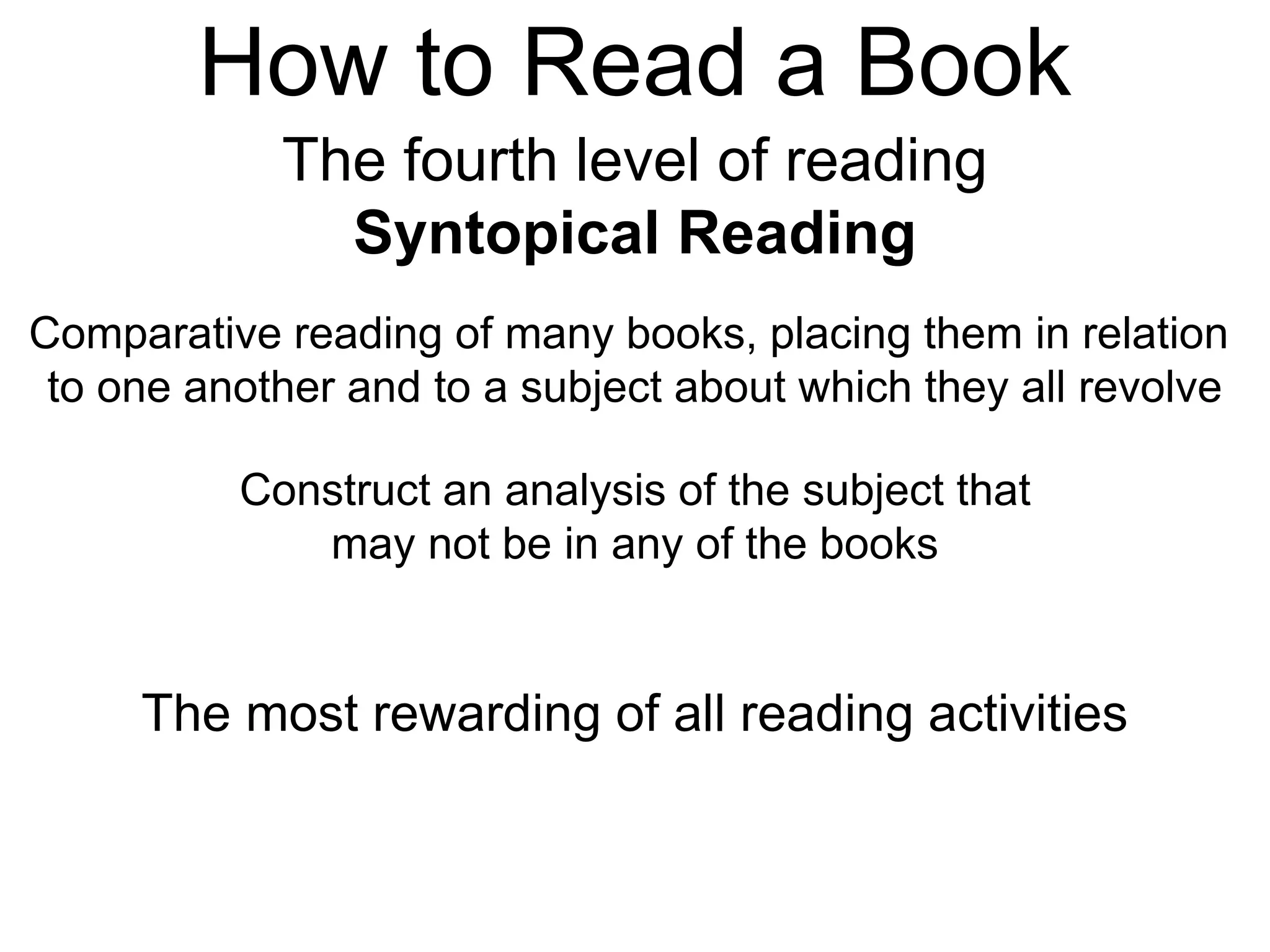 How to Read a Book
The fourth level of reading
Syntopical Reading
Comparative reading of many books, placing them in relation
to one another and to a subject about which they all revolve
Construct an analysis of the subject that
may not be in any of the books
The most rewarding of all reading activities
 