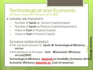 Technological and Economic
  efficiency Production Efficiency (CFA 2009)
4 variable are important:
  1.   Number of inputs as Human Capital (Labor)
  2.   Number of inputs as Physical Capital (Equipment)
  3.   Value or Cost of Physical Capital
  4.   Value or Cost of Human Capital




                                                                Production Efficiency
  For a given number of product:
  If firm use least amount of inputs  Technological Efficiency
        occurs
  If firm produce at the least Cost Economic Efficiency
        occurs(2009)
  Technological Efficiency depends on feasibility (Schweser 2010)
  Economic Efficiency depends on Cost of resources
 