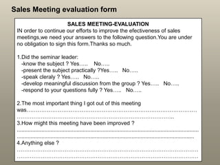 Sales Meeting evaluation form
SALES MEETING-EVALUATION
IN order to continue our efforts to improve the efectiveness of sales
meetings,we need your answers to the following question.You are under
no obligation to sign this form.Thanks so much.
1.Did the seminar leader:
-know the subject ? Yes….. No…..
-present the subject practically ?Yes….. No…..
-speak cleraly ? Yes….. No…..
-develop meaningful discussion from the group ? Yes….. No…..
-respond to your questions fully ? Yes….. No…..
2.The most important thing I got out of this meeting
was…………………………………………………………………………………
…………………………………………………………………………..
3.How might this meeting have been improved ?
.......................................................................................................................
....................................................................................................................
4.Anything else ?
………………………………………………………………………………………
………………………………………………………………………………………
 