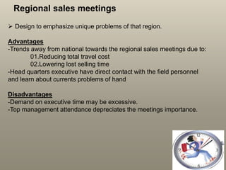 Regional sales meetings
 Design to emphasize unique problems of that region.
Advantages
-Trends away from national towards the regional sales meetings due to:
01.Reducing total travel cost
02.Lowering lost selling time
-Head quarters executive have direct contact with the field personnel
and learn about currents problems of hand
Disadvantages
-Demand on executive time may be excessive.
-Top management attendance depreciates the meetings importance.
 