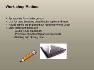 Work shop Method
 Appropriate for smaller groups
 Use for buzz sessions on particular topics and report
 Round tables are preferred but rectangle one is used
 Most important things are :
-Audio visual equipment
-Provision of materials(pads and pencil0
-Starting and closing time
 