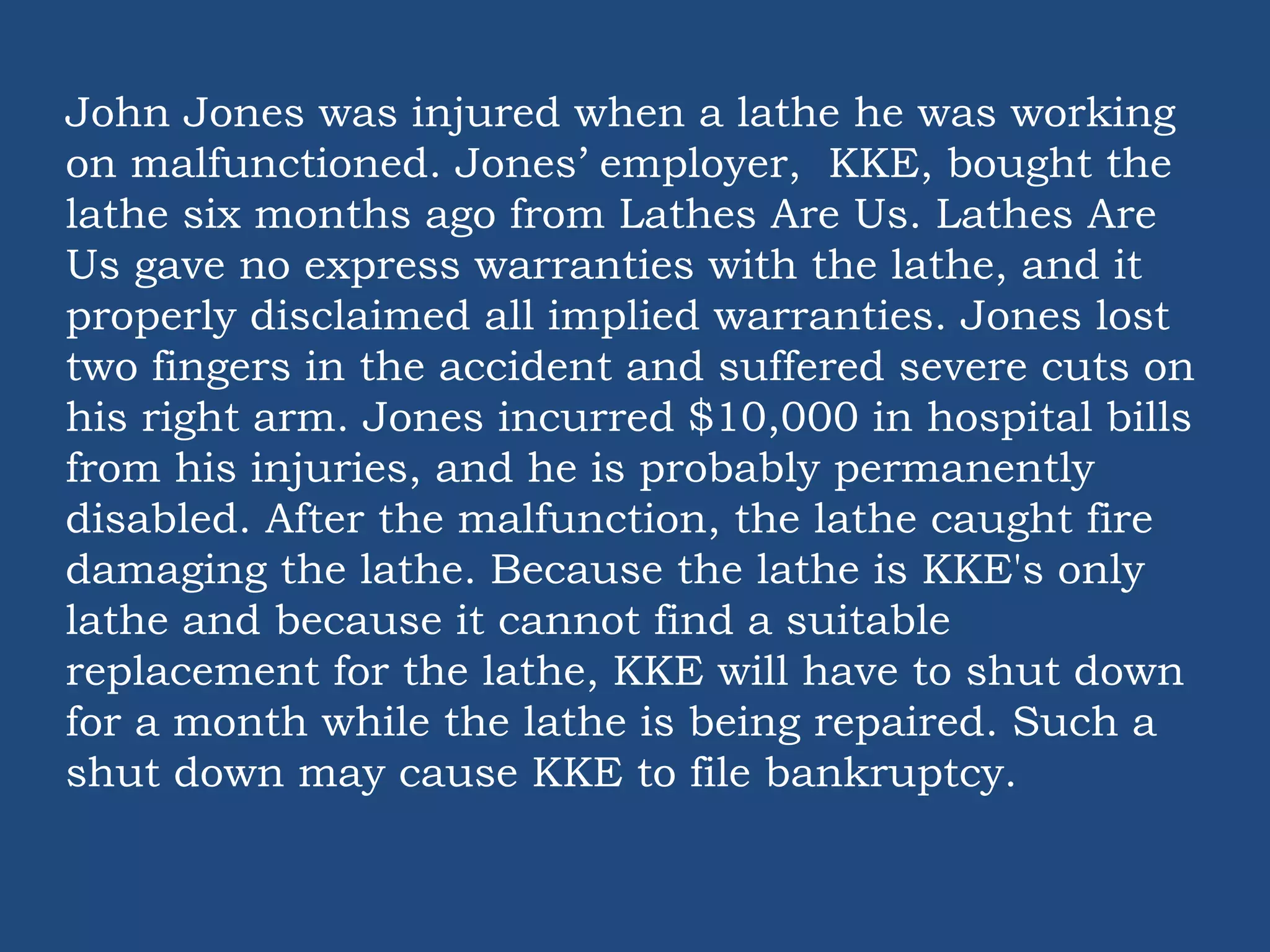 John Jones was injured when a lathe he was working
on malfunctioned. Jones’ employer, KKE, bought the
lathe six months ago from Lathes Are Us. Lathes Are
Us gave no express warranties with the lathe, and it
properly disclaimed all implied warranties. Jones lost
two fingers in the accident and suffered severe cuts on
his right arm. Jones incurred $10,000 in hospital bills
from his injuries, and he is probably permanently
disabled. After the malfunction, the lathe caught fire
damaging the lathe. Because the lathe is KKE's only
lathe and because it cannot find a suitable
replacement for the lathe, KKE will have to shut down
for a month while the lathe is being repaired. Such a
shut down may cause KKE to file bankruptcy.
 