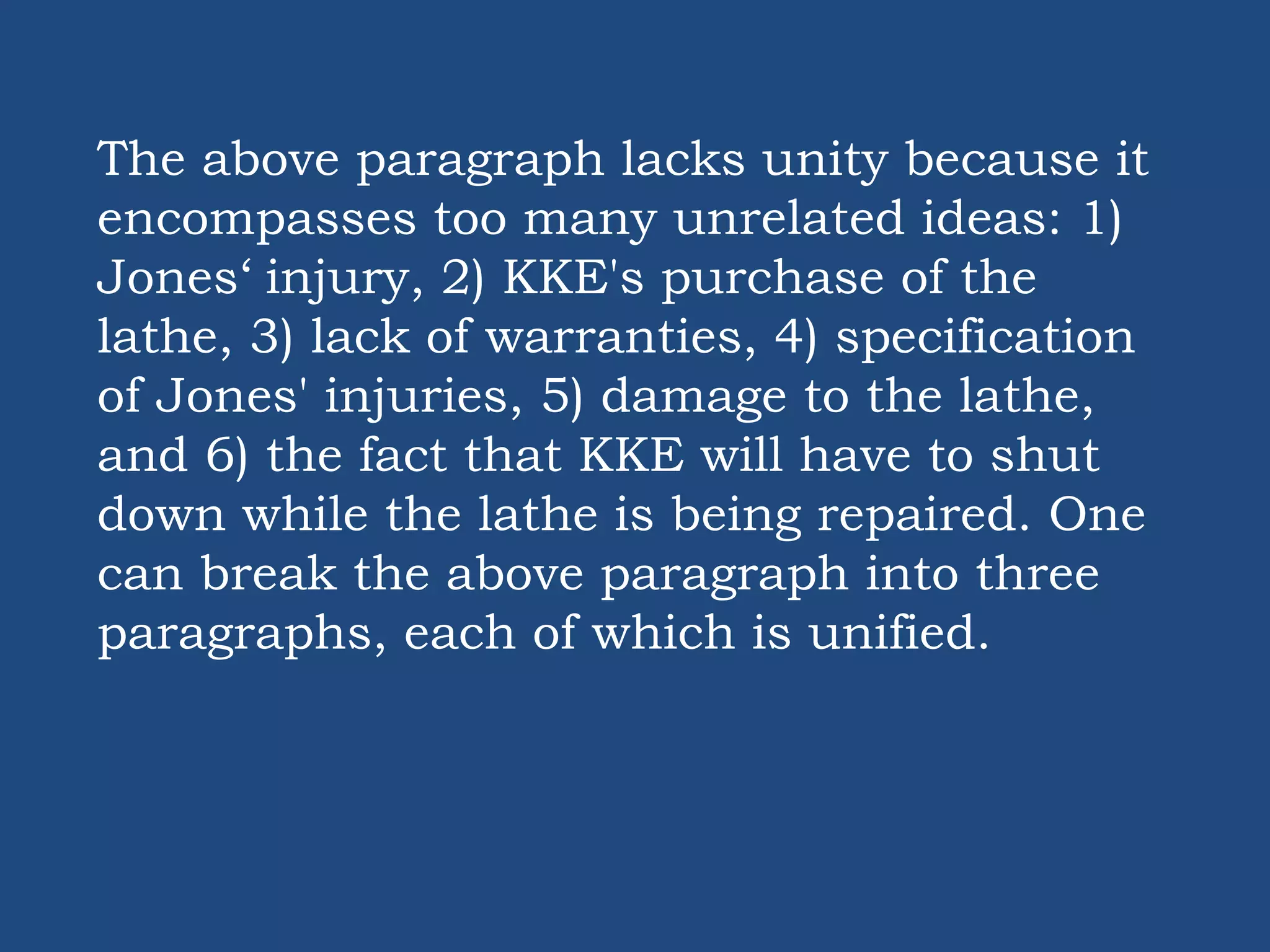 The above paragraph lacks unity because it
encompasses too many unrelated ideas: 1)
Jones‘ injury, 2) KKE's purchase of the
lathe, 3) lack of warranties, 4) specification
of Jones' injuries, 5) damage to the lathe,
and 6) the fact that KKE will have to shut
down while the lathe is being repaired. One
can break the above paragraph into three
paragraphs, each of which is unified.
 