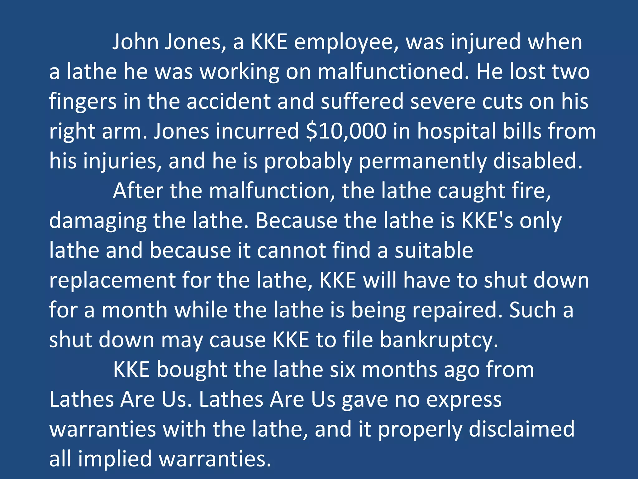 John Jones, a KKE employee, was injured when
a lathe he was working on malfunctioned. He lost two
fingers in the accident and suffered severe cuts on his
right arm. Jones incurred $10,000 in hospital bills from
his injuries, and he is probably permanently disabled.
After the malfunction, the lathe caught fire,
damaging the lathe. Because the lathe is KKE's only
lathe and because it cannot find a suitable
replacement for the lathe, KKE will have to shut down
for a month while the lathe is being repaired. Such a
shut down may cause KKE to file bankruptcy.
KKE bought the lathe six months ago from
Lathes Are Us. Lathes Are Us gave no express
warranties with the lathe, and it properly disclaimed
all implied warranties.
 