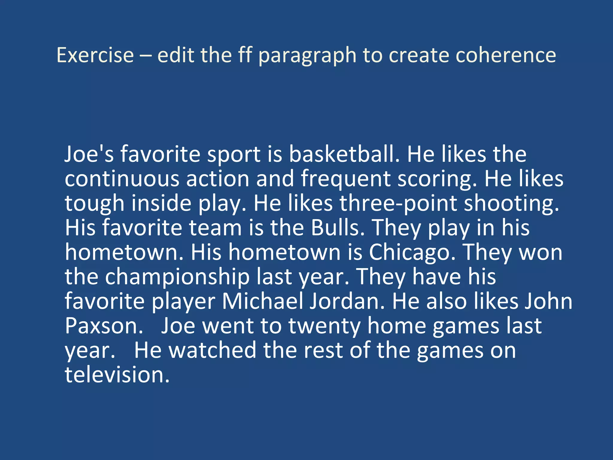 Exercise – edit the ff paragraph to create coherence
Joe's favorite sport is basketball. He likes the
continuous action and frequent scoring. He likes
tough inside play. He likes three-point shooting.
His favorite team is the Bulls. They play in his
hometown. His hometown is Chicago. They won
the championship last year. They have his
favorite player Michael Jordan. He also likes John
Paxson. Joe went to twenty home games last
year. He watched the rest of the games on
television.
 