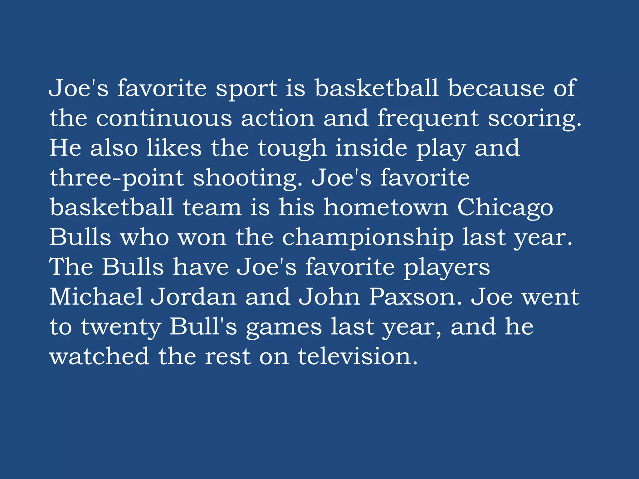 Joe's favorite sport is basketball because of
the continuous action and frequent scoring.
He also likes the tough inside play and
three-point shooting. Joe's favorite
basketball team is his hometown Chicago
Bulls who won the championship last year.
The Bulls have Joe's favorite players
Michael Jordan and John Paxson. Joe went
to twenty Bull's games last year, and he
watched the rest on television.
 
