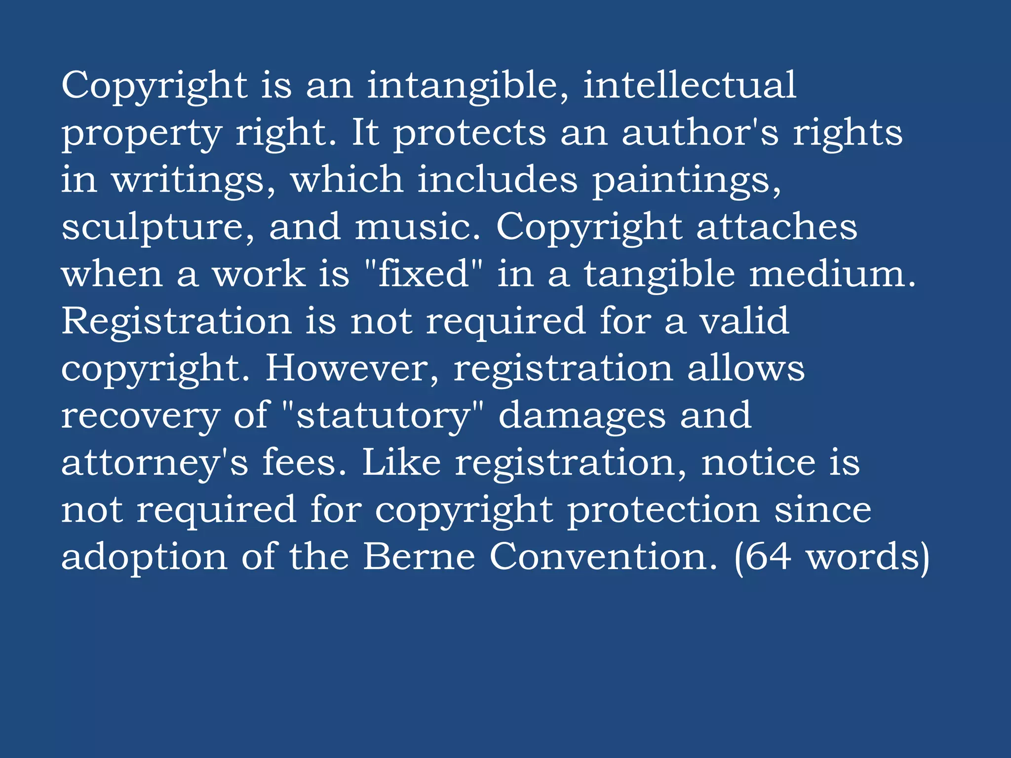 Copyright is an intangible, intellectual
property right. It protects an author's rights
in writings, which includes paintings,
sculpture, and music. Copyright attaches
when a work is "fixed" in a tangible medium.
Registration is not required for a valid
copyright. However, registration allows
recovery of "statutory" damages and
attorney's fees. Like registration, notice is
not required for copyright protection since
adoption of the Berne Convention. (64 words)
 
