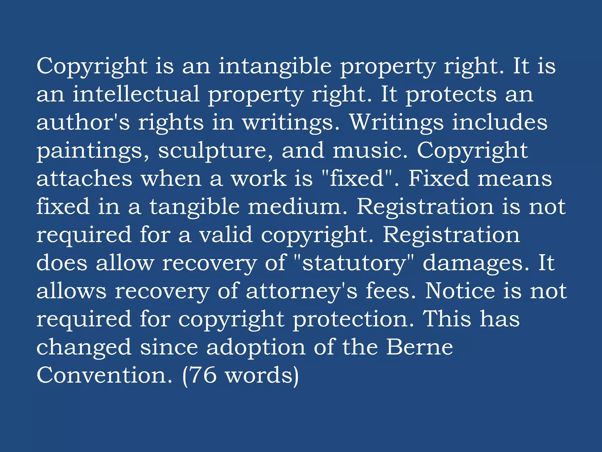 Copyright is an intangible property right. It is
an intellectual property right. It protects an
author's rights in writings. Writings includes
paintings, sculpture, and music. Copyright
attaches when a work is "fixed". Fixed means
fixed in a tangible medium. Registration is not
required for a valid copyright. Registration
does allow recovery of "statutory" damages. It
allows recovery of attorney's fees. Notice is not
required for copyright protection. This has
changed since adoption of the Berne
Convention. (76 words)
 