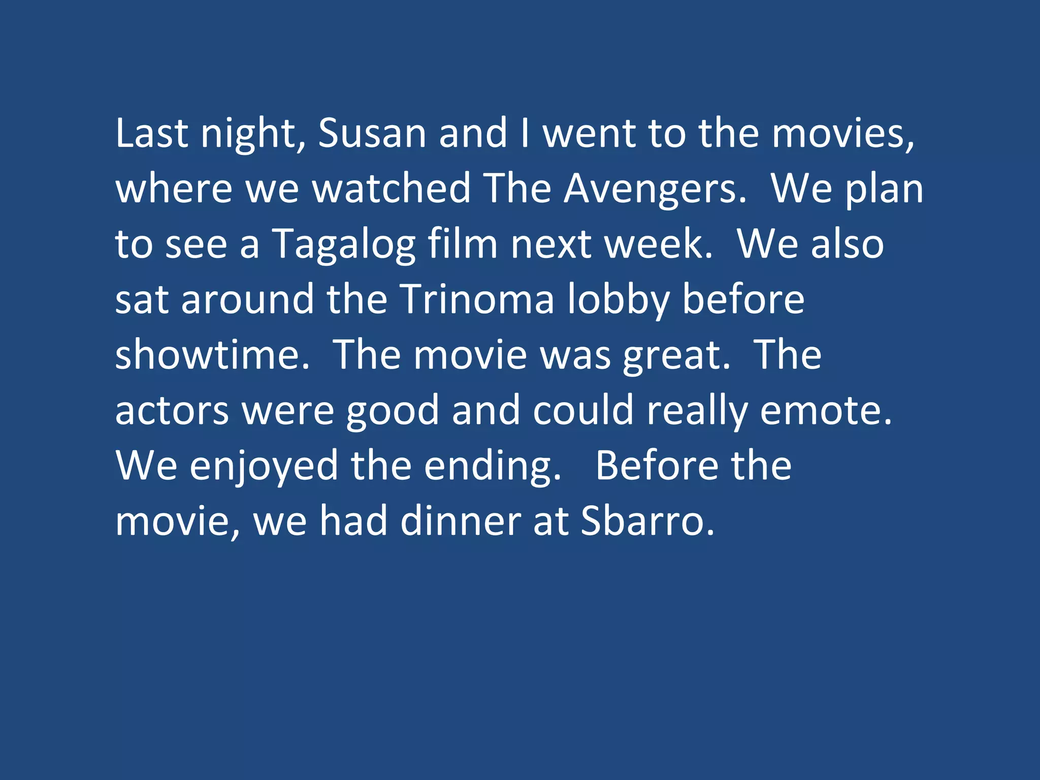 Last night, Susan and I went to the movies,
where we watched The Avengers. We plan
to see a Tagalog film next week. We also
sat around the Trinoma lobby before
showtime. The movie was great. The
actors were good and could really emote.
We enjoyed the ending. Before the
movie, we had dinner at Sbarro.
 