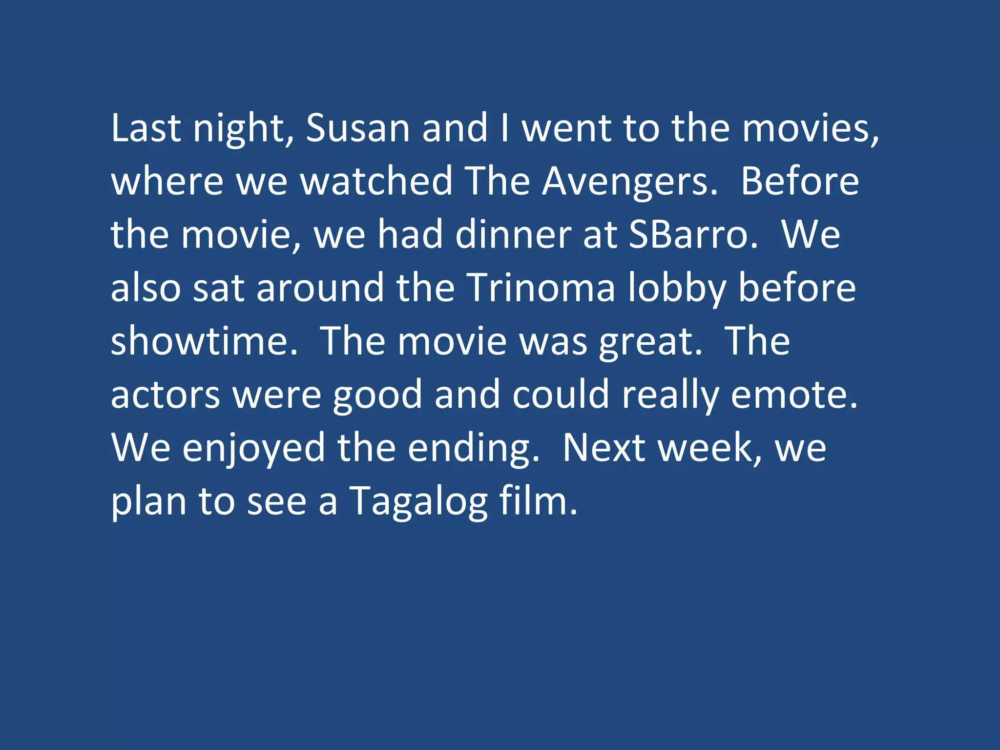 Last night, Susan and I went to the movies,
where we watched The Avengers. Before
the movie, we had dinner at SBarro. We
also sat around the Trinoma lobby before
showtime. The movie was great. The
actors were good and could really emote.
We enjoyed the ending. Next week, we
plan to see a Tagalog film.
 