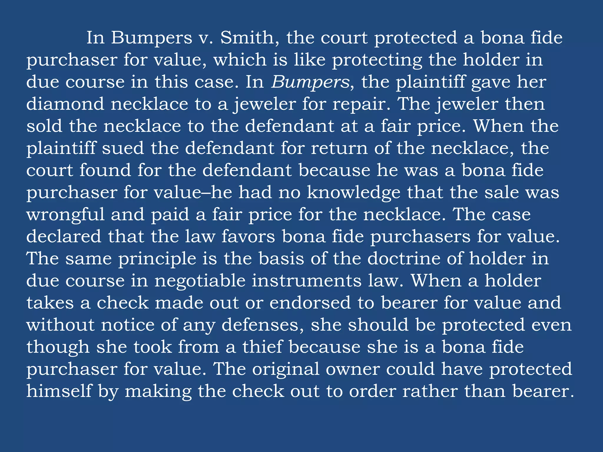 In Bumpers v. Smith, the court protected a bona fide
purchaser for value, which is like protecting the holder in
due course in this case. In Bumpers, the plaintiff gave her
diamond necklace to a jeweler for repair. The jeweler then
sold the necklace to the defendant at a fair price. When the
plaintiff sued the defendant for return of the necklace, the
court found for the defendant because he was a bona fide
purchaser for value–he had no knowledge that the sale was
wrongful and paid a fair price for the necklace. The case
declared that the law favors bona fide purchasers for value.
The same principle is the basis of the doctrine of holder in
due course in negotiable instruments law. When a holder
takes a check made out or endorsed to bearer for value and
without notice of any defenses, she should be protected even
though she took from a thief because she is a bona fide
purchaser for value. The original owner could have protected
himself by making the check out to order rather than bearer.
 