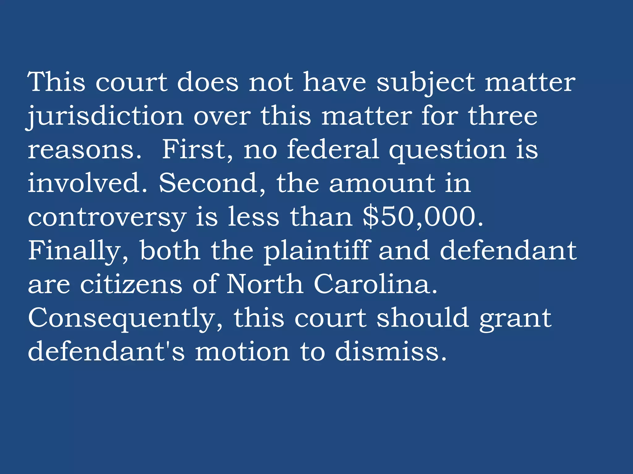 This court does not have subject matter
jurisdiction over this matter for three
reasons. First, no federal question is
involved. Second, the amount in
controversy is less than $50,000.
Finally, both the plaintiff and defendant
are citizens of North Carolina.
Consequently, this court should grant
defendant's motion to dismiss.
 