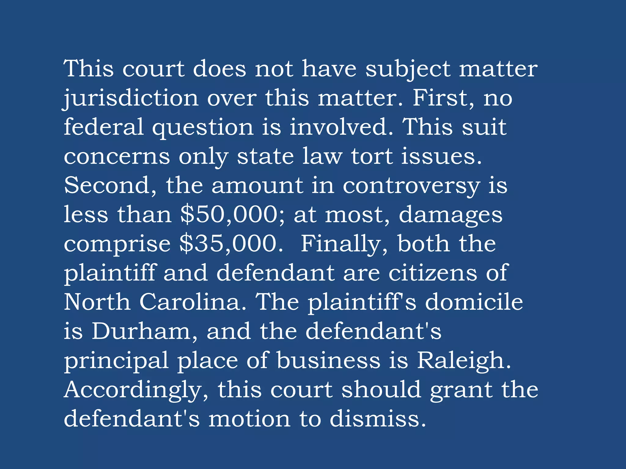 This court does not have subject matter
jurisdiction over this matter. First, no
federal question is involved. This suit
concerns only state law tort issues.
Second, the amount in controversy is
less than $50,000; at most, damages
comprise $35,000. Finally, both the
plaintiff and defendant are citizens of
North Carolina. The plaintiff's domicile
is Durham, and the defendant's
principal place of business is Raleigh.
Accordingly, this court should grant the
defendant's motion to dismiss.
 